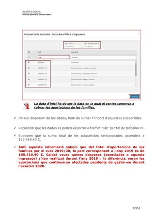 22/51
 Un cop disposem de les dades, hem de sumar l’import d’aquestes subpartides.
 Recordem que les dades es poden exportar a format “xls” per tal de treballar-hi.
 Suposem que la suma total de les subpartides seleccionades ascendeix a
195.419,40 €.
 Amb aquesta informació sabem que del total d’aportacions de les
famílies per al curs 2019/20, la part corresponent a l’any 2019 és de
195.419,40 €. Caldrà veure quines despeses (associades a aquests
ingressos) s’han realitzat durant l’any 2019 i, la diferència, seran les
aportacions que continuaran afectades pendents de gastar-se durant
l’exercici 2020.
La data d’inici ha de ser la data en la qual el centre comença a
cobrar les aportacions de les famílies.
 