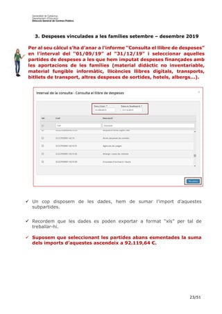 23/51
3. Despeses vinculades a les famílies setembre – desembre 2019
Per al seu càlcul s’ha d’anar a l’informe “Consulta el llibre de despeses”
en l’interval del “01/09/19” al “31/12/19” i seleccionar aquelles
partides de despeses a les que hem imputat despeses finançades amb
les aportacions de les famílies (material didàctic no inventariable,
material fungible informàtic, llicències llibres digitals, transports,
bitllets de transport, altres despeses de sortides, hotels, albergs...).
 Un cop disposem de les dades, hem de sumar l’import d’aquestes
subpartides.
 Recordem que les dades es poden exportar a format “xls” per tal de
treballar-hi.
 Suposem que seleccionant les partides abans esmentades la suma
dels imports d’aquestes ascendeix a 92.119,64 €.
 