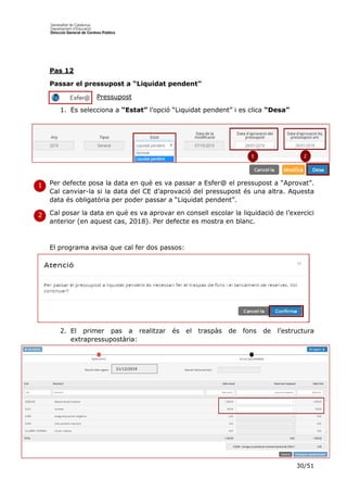 30/51
Pas 12
Passar el pressupost a “Liquidat pendent”
Pressupost
1. Es selecciona a “Estat” l’opció “Liquidat pendent” i es clica “Desa”
Per defecte posa la data en què es va passar a Esfer@ el pressupost a “Aprovat”.
Cal canviar-la si la data del CE d’aprovació del pressupost és una altra. Aquesta
data és obligatòria per poder passar a “Liquidat pendent”.
Cal posar la data en què es va aprovar en consell escolar la liquidació de l’exercici
anterior (en aquest cas, 2018). Per defecte es mostra en blanc.
El programa avisa que cal fer dos passos:
2. El primer pas a realitzar és el traspàs de fons de l’estructura
extrapressupostària:
1
1
1
2
21/12/2019
 