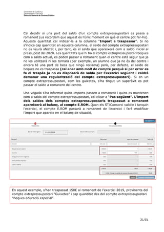 31/51
Cal decidir si una part del saldo d’un compte extrapressupostari es passa a
romanent (us recordem que aquest és l’únic moment en què el centre pot fer-ho).
Aquesta quantitat cal indicar-la a la columna “Import a traspassar”. Si no
s’indica cap quantitat en aquesta columna, el saldo del compte extrapressupostari
no es veurà afectat i, per tant, és el saldo que apareixerà com a saldo inicial al
pressupost del 2020. Les quantitats que hi ha al compte extrapressupostari beques
com a saldo actual, es poden passar a romanent quan el centre està segur que ja
no les utilitzarà ni les tornarà (per exemple, un alumne que ja no és del centre i
encara té una part de beca que ningú reclama) però, per defecte, el saldo de
beques no es traspassa (cal anar amb molt de compte perquè si per error es
fa el traspàs ja no es disposarà de saldo per l’exercici següent i caldrà
demanar una regularització del compte extrapressupostari). Si en un
compte extrapressupostari, com les guixetes, s’ha tingut un superàvit es pot
passar el saldo a romanent del centre.
Una vegada s’ha informat quins imports passen a romanent i quins es mantenen
com a saldo del compte extrapressupostari, cal clicar a “Pas següent”. L’import
dels saldos dels comptes extrapressupostaris traspassat a romanent
apareixerà al balanç, al compte E.ROM. Quan els ST/Consorci validin i tanquin
l’exercici, el compte E.ROM passarà a romanent de l’exercici i farà modificar
l’import que apareix en el balanç de situació.
21/12/2019
En aquest exemple, s’han traspassat 150€ al romanent de l’exercici 2019, provinents del
compte extrapressupostari “Guixetes” i cap quantitat des del compte extrapressupostari
“Beques educació especial”.
 