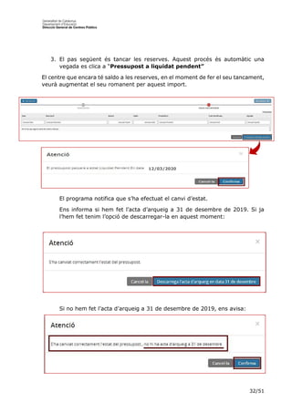 32/51
3. El pas següent és tancar les reserves. Aquest procés és automàtic una
vegada es clica a “Pressupost a liquidat pendent”
El centre que encara té saldo a les reserves, en el moment de fer el seu tancament,
veurà augmentat el seu romanent per aquest import.
El programa notifica que s’ha efectuat el canvi d’estat.
Ens informa si hem fet l’acta d’arqueig a 31 de desembre de 2019. Si ja
l’hem fet tenim l’opció de descarregar-la en aquest moment:
Si no hem fet l’acta d’arqueig a 31 de desembre de 2019, ens avisa:
12/03/2020
 