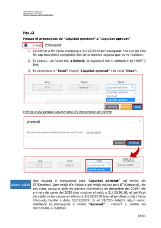 34/51
Pas 13
Passar el pressupost de “Liquidat pendent” a “Liquidat aprovat”
Pressupost
1. Cal tornar a fer l’acta d’arqueig a 31/12/2019 per assegurar-nos que no s’ha
fet cap moviment comptable des de la darrera vegada que es va realitzar.
2. Si s’escau, cal haver fet, a Esfer@, la liquidació del 4t trimestre de l’IRPF (i
IVA).
3. Es selecciona a “Estat” l’opció “Liquidat aprovat” i es clica “Desa”.
Esfer@ avisa perquè aquest canvi és irreversible pel centre
Una vegada el pressupost està “Liquidat aprovat” cal enviar als
ST/Consorci, (per mitjà d’e-Valisa o pel mitjà indicat pels ST/Consorci), els
extractes bancaris amb els darrers moviments de desembre del 2019 i els
primers de gener del 2020 (per mostrar el saldo a 31/12/2019), el certificat
del saldo de les caixes en efectiu a 31/12/2019 (signat pel director/a) i l’acta
d’arqueig també a data 31/12/2019. Si el ST/CEB detecta algun error,
retornarà el pressupost a l’estat “Aprovat” i indicarà al centre les
correccions a realitzar.
2019
2019
20/03/2020
20/03/2020
 