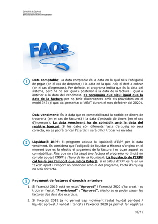 38/51
Data comptable: La data comptable és la data en la qual neix l’obligació
de pagar (en el cas de despeses) i la data en la qual neix el dret a cobrar
(en el cas d’ingressos). Per defecte, el programa indica que és la data del
sistema, però ha de ser igual o posterior a la data de la factura i igual o
anterior a la data del venciment. Es recomana que sigui igual que la
data de la factura per no tenir discordances amb els proveïdors en el
model 347 (el qual cal presentar a l’AEAT durant el mes de febrer del 2020).
Data venciment: És la data que es comptabilitzarà la sortida de diners de
tresoreria (en el cas de factures) i la data d’entrada de diners (en el cas
d’ingressos). La data venciment ha de coincidir amb la data del
registre bancari. Si les dates són diferents l’acta d’arqueig no serà
correcta, no es podrà tancar l’exercici i serà difícil trobar les errades.
Liquidació IRPF: El programa calcula la liquidació d’IRPF per la data
venciment. Es considera que l’obligació de liquidar a Hisenda s’origina en el
moment que es fa efectiu el pagament de la factura i no quan aquest es
comptabilitza. Fins que no s’ha pagat una factura el programa no tindrà en
compte aquest l’IRPF a l’hora de fer la liquidació. La liquidació de l’IRPF
cal fer-la per l’import que indica Esfer@, si el càlcul d’IRPF es fa en un
“Excel” apart i l’import no coincideix amb el del programa, l’acta d’arqueig
no serà correcta.
Pagament de factures d’exercicis anteriors
1. Si l’exercici 2019 està en estat “Aprovat” i l’exercici 2020 s’ha creat i es
troba en l’estat “Provisional” o “Aprovat”, aleshores es poden pagar les
factures des dels dos exercicis.
2. Si l’exercici 2019 ja no permet cap moviment (estat liquidat pendent /
liquidat aprovat / validat i tancat) i l’exercici 2020 ja permet fer registres
 