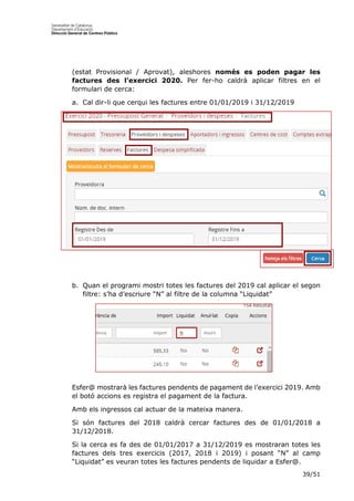 39/51
(estat Provisional / Aprovat), aleshores només es poden pagar les
factures des l’exercici 2020. Per fer-ho caldrà aplicar filtres en el
formulari de cerca:
a. Cal dir-li que cerqui les factures entre 01/01/2019 i 31/12/2019
b. Quan el programi mostri totes les factures del 2019 cal aplicar el segon
filtre: s’ha d’escriure “N” al filtre de la columna “Liquidat”
Esfer@ mostrarà les factures pendents de pagament de l’exercici 2019. Amb
el botó accions es registra el pagament de la factura.
Amb els ingressos cal actuar de la mateixa manera.
Si són factures del 2018 caldrà cercar factures des de 01/01/2018 a
31/12/2018.
Si la cerca es fa des de 01/01/2017 a 31/12/2019 es mostraran totes les
factures dels tres exercicis (2017, 2018 i 2019) i posant “N” al camp
“Liquidat” es veuran totes les factures pendents de liquidar a Esfer@.
 