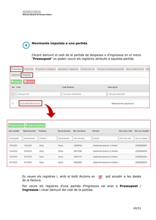 40/51
Moviments imputats a una partida
Clicant damunt el codi de la partida de despeses o d’ingressos en el menú
“Pressupost” es poden veure els registres atribuïts a aquesta partida
Es veuen els registres i, amb el botó Accions es pot accedir a les dades
de la factura.
Per veure els registres d’una partida d’ingressos cal anar a Pressupost /
Ingressos i clicar damunt del codi de la partida.
 