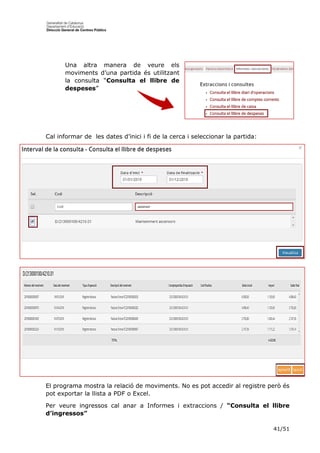 41/51
Una altra manera de veure els
moviments d’una partida és utilitzant
la consulta “Consulta el llibre de
despeses”
Cal informar de les dates d’inici i fi de la cerca i seleccionar la partida:
El programa mostra la relació de moviments. No es pot accedir al registre però és
pot exportar la llista a PDF o Excel.
Per veure ingressos cal anar a Informes i extraccions / “Consulta el llibre
d’ingressos”
 