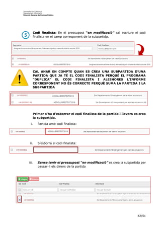 42/51
Codi finalista: En el pressupost “en modificació” cal escriure el codi
finalista en el camp corresponent de la subpartida.
CAL ANAR EN COMPTE QUAN ES CREA UNA SUBPARTIDA D’UNA
PARTIDA QUE JA TÉ EL CODI FINALISTA PERQUÈ EL PROGRAMA
“DUPLICA” EL CODI FINALISTA I ALESHORES L’INFORME
CORRESPONENT NO ÉS CORRECTE PERQUÈ SUMA LA PARTIDA I LA
SUBPARTIDA
Primer s’ha d’esborrar el codi finalista de la partida i llavors es crea
la subpartida.
i. Partida amb codi finalista:
ii. S’esborra el codi finalista:
iii. Sense tenir el pressupost “en modificació” es crea la subpartida per
passar-li els diners de la partida
 