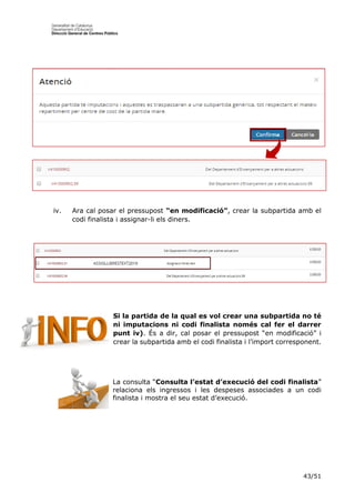 43/51
iv. Ara cal posar el pressupost “en modificació”, crear la subpartida amb el
codi finalista i assignar-li els diners.
Si la partida de la qual es vol crear una subpartida no té
ni imputacions ni codi finalista només cal fer el darrer
punt iv). És a dir, cal posar el pressupost “en modificació” i
crear la subpartida amb el codi finalista i l’import corresponent.
La consulta “Consulta l’estat d’execució del codi finalista”
relaciona els ingressos i les despeses associades a un codi
finalista i mostra el seu estat d’execució.
 