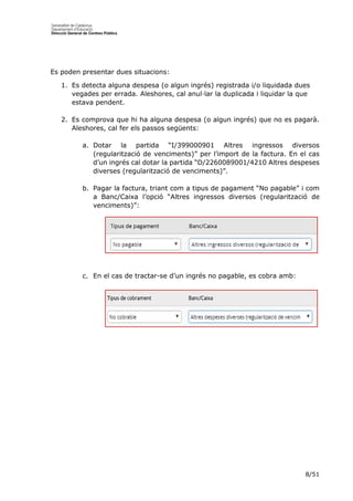 8/51
Es poden presentar dues situacions:
1. Es detecta alguna despesa (o algun ingrés) registrada i/o liquidada dues
vegades per errada. Aleshores, cal anul·lar la duplicada i liquidar la que
estava pendent.
2. Es comprova que hi ha alguna despesa (o algun ingrés) que no es pagarà.
Aleshores, cal fer els passos següents:
a. Dotar la partida “I/399000901 Altres ingressos diversos
(regularització de venciments)” per l’import de la factura. En el cas
d’un ingrés cal dotar la partida “D/2260089001/4210 Altres despeses
diverses (regularització de venciments)”.
b. Pagar la factura, triant com a tipus de pagament “No pagable” i com
a Banc/Caixa l’opció “Altres ingressos diversos (regularització de
venciments)”:
c. En el cas de tractar-se d’un ingrés no pagable, es cobra amb:
 