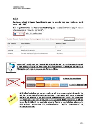 9/51
Pas 4
Factures electròniques (verificació que no queda cap per registrar amb
data del 2019)
Cal registrar totes les factures electròniques (en cas contrari no es pot passar
el pressupost a “Liquidat pendent”).
Factura electrònica
Des de l’1 de juliol ha canviat el format de les factures electròniques
i han desaparegut els annexos. Per visualitzar la factura cal clicar a
“Imprimeix” i es mostrarà en format html.
A finals d’octubre es va normalitzar el funcionament de traspàs de
les factures electròniques de GEFACT a Esfer@. Per tant el centre
hauria de trobar a la pestanya corresponent totes les factures
electròniques que no s’havien carregat amb data posterior al 30 de
juny del 2019. Si no arribés alguna factura electrònica abans del
tancament, aleshores excepcionalment, caldria registrar-la de
manera manual.
Abans de registrar
Factura registrada
registrar
 