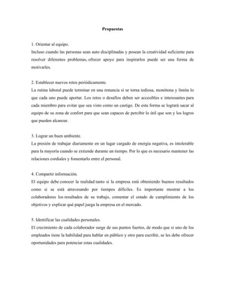 Propuestas
1. Orientar al equipo.
Incluso cuando las personas sean auto disciplinadas y posean la creatividad suficiente para
resolver diferentes problemas, ofrecer apoyo para inspirarlos puede ser una forma de
motivarles.
2. Establecer nuevos retos periódicamente.
La rutina laboral puede terminar en una renuncia si se torna tediosa, monótona y limita lo
que cada uno puede aportar. Los retos o desafíos deben ser accesibles e interesantes para
cada miembro para evitar que sea visto como un castigo. De esta forma se logrará sacar al
equipo de su zona de confort para que sean capaces de percibir lo útil que son y los logros
que pueden alcanzar.
3. Lograr un buen ambiente.
La presión de trabajar diariamente en un lugar cargado de energía negativa, es intolerable
para la mayoría cuando se extiende durante un tiempo. Por lo que es necesario mantener las
relaciones cordiales y fomentarlo entre el personal.
4. Compartir información.
El equipo debe conocer la realidad tanto si la empresa está obteniendo buenos resultados
como si se está atravesando por tiempos difíciles. Es importante mostrar a los
colaboradores los resultados de su trabajo, comentar el estado de cumplimiento de los
objetivos y explicar qué papel juega la empresa en el mercado.
5. Identificar las cualidades personales.
El crecimiento de cada colaborador surge de sus puntos fuertes, de modo que si uno de los
empleados tiene la habilidad para hablar en público y otro para escribir, se les debe ofrecer
oportunidades para potenciar estas cualidades.
 