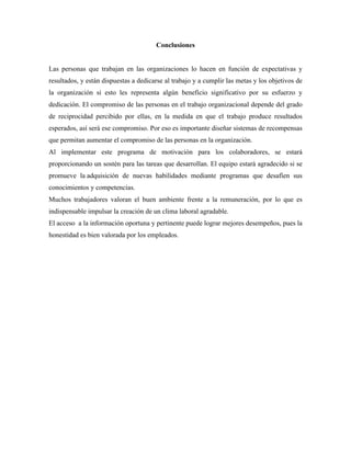 Conclusiones
Las personas que trabajan en las organizaciones lo hacen en función de expectativas y
resultados, y están dispuestas a dedicarse al trabajo y a cumplir las metas y los objetivos de
la organización si esto les representa algún beneficio significativo por su esfuerzo y
dedicación. El compromiso de las personas en el trabajo organizacional depende del grado
de reciprocidad percibido por ellas, en la medida en que el trabajo produce resultados
esperados, así será ese compromiso. Por eso es importante diseñar sistemas de recompensas
que permitan aumentar el compromiso de las personas en la organización.
Al implementar este programa de motivación para los colaboradores, se estará
proporcionando un sostén para las tareas que desarrollan. El equipo estará agradecido si se
promueve la adquisición de nuevas habilidades mediante programas que desafíen sus
conocimientos y competencias.
Muchos trabajadores valoran el buen ambiente frente a la remuneración, por lo que es
indispensable impulsar la creación de un clima laboral agradable.
El acceso a la información oportuna y pertinente puede lograr mejores desempeños, pues la
honestidad es bien valorada por los empleados.
 