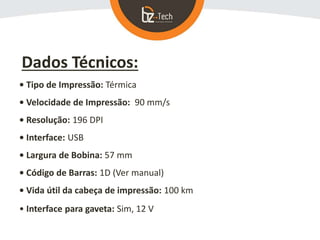 Dados Técnicos:
• Tipo de Impressão: Térmica
• Velocidade de Impressão: 90 mm/s
• Resolução: 196 DPI
• Interface: USB
• Largura de Bobina: 57 mm
• Código de Barras: 1D (Ver manual)
• Vida útil da cabeça de impressão: 100 km
• Interface para gaveta: Sim, 12 V
 