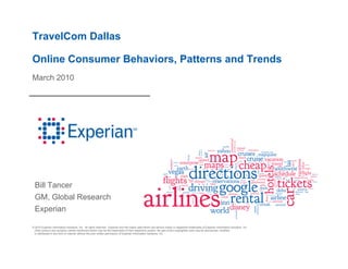 TravelCom Dallas

Online Consumer Behaviors, Patterns and Trends
March 2010




  Bill Tancer
  GM, Global Research
  Experian

© 2010 Experian Information Solutions, Inc. All rights reserved. Experian and the marks used herein are service marks or registered trademarks of Experian Information Solutions, Inc.
 Other product and company names mentioned herein may be the trademarks of their respective owners. No part of this copyrighted work may be reproduced, modified,
 or distributed in any form or manner without the prior written permission of Experian Information Solutions, Inc.
 