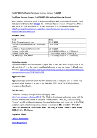 TANCET 2014 Notification Tamilnadu Common Entrance Test 2014
Tamil Nadu Common Entrance Test (TANCET)-2014 by Anna University, Chennai
Anna University, Chennai on behalf of Government of Tamil Nadu is inviting applications for Tamil
Nadu Common Entrance Test (TANCET) 2014 for the candidates who seek admission to 1. MBA, 2.
MCA and 3. M.E. / M.Tech / M.Arch. / M.Plan. for the year 2014-15. Check sectional tests @
http://www.tcyonline.com/exam-preparation-mca-entrance-exam-papers-mca-studymaterial/100001/mca-entrance
Important Dates:
Event
Online Registration starts from
Last Date to Register Online & at Coordinating
Centres
Last Date to Register at Chennai Centre
Entrance Test for MCA
Entrance Test for MBA
ME /M.Tech /M.Arch /M.Plan

Date
01-02-2014
18-02-2014
20-02-2014
22-03-2014 (10.00 a.m. to 12.00 noon)
22-03-2014 (02:30 p.m. to 04.30 p.m.)
23-03-2014 (10.00 a.m. to 12.00 noon)

Eligibility criteria
The candidate must hold the Bachelor's degree with at least 50% marks or equivalent in the
relevant field (45 % in the case of candidates belonging to reserved category). Check more
details @ http://www.tcyonline.com/exam-notifications-tancet-2014-notification-tamilnaducommon-entrance-test-2014/100001-798
Application Fee:
Application fee is common for all the three entrance tests. Candidates have to submit only
one application. Amount to be paid is Rs. 500/- (Rs. 250/- for SC/SCA/ST candidates
belonging to Tamilnadu).
How to Apply:
Candidates can apply through internet by logging on to
http://www.annauniv.edu/tancet2014/ .The filled-in downloaded application along with the
required demand draft (drawn in favour of “The Secretary, TANCET, Anna University,
Chennai” payable at Chennai, obtained from any Nationalised bank on or after 01-02-2014.)
and photocopies of certificates should be sent so as to reach The Secretary, TANCET,
Centre for Entrance Examinations, Anna University, Chennai – 600025 on or before
20.02.2014, by 05:30 p.m.
Important Links:
Official Notification
Exam Preparation

 