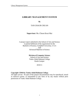 Library Management System 	 	
I
LIBRARY MANAGEMENT SYSTEM
By
TAN CHAUR CHUAN
Supervisor: Ms. Choon Kwai Mui
A project report submitted to the School of Arts and Science
in partial fulfilment of the requirement for the
Bachelor of Science, Campbell University, U.S.A
And
Advanced Diploma in Science.
Division of Computer Science
School of Arts and Science
Tunku Abdul Rahman College
Kuala Lumpur
2010/11
Copyright ©2010 by Tunku Abdul Rahman College.
All rights served. No part of this project documentation may be reproduced, stored
in retrieval system, or transmitted in any form or by any means without prior
permission of Tunku Abdul Rahman College.
 