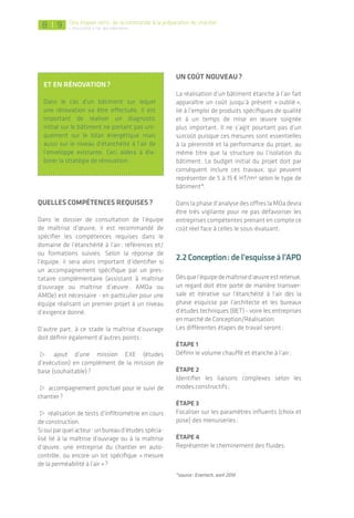 |
Par exemple, quand le BE thermiques ajuste son calcul réglementaire il entre des données sur le chauffage, la venti­
lation et également l’étanchéité à l’air, ce qui aura un impact direct sur le calcul des consommations énergétiques.
Source : Pouget Consultant – logiciel Perrenoud
Étape 1 : Définir le volume chauffé et
étanche à l’air
Dès les premières esquisses, puis en travaillant
sur les plans et coupes du projet en conception,
le système d’étanchéité à l’air doit être défini
autour du volume chauffé (en adéquation
avec l’étude thermique). En particulier dans
les logements­collectifs, le volume à étancher­
correspond­à chaque logement et non au
bâtiment­dans son ensemble.
Cette étape implique de repérer les locaux non
chauffés tels que garage, locaux techniques,
palier, parties communes, etc. et d’appré­hender
au cas par cas l’impact sur l’étanchéité à l’air.
Deux focus concernent l’emplacement :
Du tableau électrique : afin de limiter le travail
d’étanchéité de l’électricien, il est recom­mandé
de positionner le tableau électrique dans le
volume­chauffé (sauf cas de locaux TGBT
ventilés­en tertiaire). Seuls les fourreaux de
raccordement au réseau public sont à étancher ;
Des ascenseurs : bien qu’utilisés la majorité
du temps dans un volume chauffé, les cages
d’ascenseurs sont connues pour engendrer des
déperditions thermiques importantes du fait
des systèmes de ventilation et désenfumage
obligatoires. L’une des solutions consiste à les
localiser en dehors du volume chauffé, parti­
cu­liè­rement en bâtiment tertiaire, tout en
restant­accessibles pour les personnes à mobi-
lité réduite­. L’autre solution est de recourir à
des dispositifs nouveaux d’aération avec des
clapets à ouverture variable en prenant soin de
vérifier la conformité réglementaire.
8 9
Et en rénovation ?
Dans le cas d’un bâtiment sur lequel
une rénovation va être effectuée, il est
important­de réaliser un diagnostic
initial­sur le bâtiment ne portant pas uni­
quement sur le bilan énergétique mais
aussi sur le niveau d’étanchéité à l’air de
l’enveloppe existante. Ceci aidera à éla­
borer la stra­tégie de rénovation.
Quelles compétences requises ?
Dans le dossier de consultation de l’équipe
de maîtrise d’œuvre, il est recommandé de
spécifier­les compétences requises dans le
domaine­de l’étanchéité à l’air : références et/
ou formations suivies. Selon la réponse de
l’équipe, il sera alors important d’identifier si
un accompagnement spécifique par un pres-
tataire complémentaire (assistant à maîtrise
d’ouvrage ou maîtrise d’œuvre : AMOa ou
AMOe) est nécessaire - en particulier pour une
équipe réalisant un premier projet à un niveau
d’exigence donné.
D’autre part, à ce stade la maîtrise d’ouvrage
doit définir également d’autres points :
> ajout d’une mission EXE (études
d’exécution­) en complément de la mission de
base (souhaitable) ?
> accompagnement ponctuel pour le suivi de
chantier ?
> réalisation de tests d’infiltrométrie en cours
de construction.
Siouiparquelacteur :unbureaud’étudesspécia­
lisé lié à la maîtrise d’ouvrage ou à la maîtrise
d’œuvre, une entreprise du chantier en auto-
contrôle, ou encore un lot spécifique « mesure
de la perméabilité à l’air » ?
Un coût nouveau ?
La réalisation d’un bâtiment étanche à l’air fait
apparaître un coût jusqu’à présent « oublié »,
lié à l’emploi de produits spécifiques de qualité­
et à un temps de mise en œuvre soignée
plus important. Il ne s’agit pourtant pas d’un
surcoût­puisque ces mesures sont essentielles
à la pérennité et la performance du projet, au
même titre que la structure ou l’isolation du
bâtiment. Le budget initial du projet doit par
conséquent inclure ces travaux, qui peuvent
représenter de 5 à 15 € HT/m² selon le type de
bâtiment*.
Dans la phase d’analyse des offres la MOa devra
être très vigilante pour ne pas défavoriser les
entreprises compétentes prenant en compte ce
coût réel face à celles le sous-évaluant.
2.2 Conception :del’esquisseàl’APD
Dèsquel’équipedemaîtrised’œuvreestretenue­,
un regard doit être porté de manière transver-
sale et itérative sur l’étanchéité à l’air dès la
phase esquisse par l’architecte et les bureaux­
d’études techniques (BET) - voire les entreprises
en marché de Conception/Réalisation­.
Les différentes étapes de travail seront :
Étape 1
Définir le volume chauffé et étanche à l’air ;
Étape 2
Identifier les liaisons complexes selon les
modes constructifs ;
Étape 3
Focaliser sur les paramètres influents (choix et
pose) des menuiseries ;
Étape 4
Représenter le cheminement des fluides.
*source : Enertech, avril 2010
Des étapes clefs : de la commande à la préparation du chantier
L’étanchéité à l'air des bâtiments
 