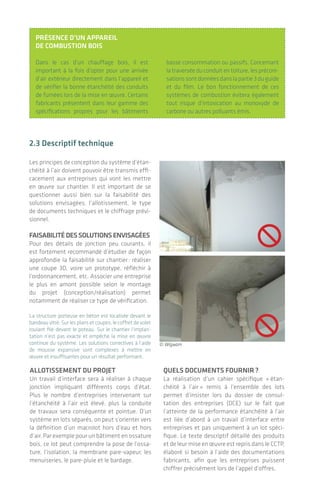 |
2.3 descriptif technique
Les principes de conception du système d’étan-
chéité à l’air doivent pouvoir être transmis effi-
cacement aux entreprises qui vont les mettre
en œuvre sur chantier. Il est important de se
questionner aussi bien sur la faisabilité des
solutions envisagées, l’allotissement, le type
de documents techniques et le chiffrage prévi-
sionnel.
faIsabIlItédessOlutIOnsenvIsagées
Pour des détails de jonction peu courants, il
est fortement recommandé d’étudier de façon
approfondie la faisabilité sur chantier: réaliser
une coupe 3D, voire un prototype, réfléchir à
l’ordonnancement, etc. Associer une entreprise
le plus en amont possible selon le montage
du projet (conception/réalisation) permet
notamment de réaliser ce type de vérification.
La structure porteuse en béton est localisée devant le
bandeauvitré.Surlesplansetcoupes,lecoffretdevolet
roulant file devant le poteau. Sur le chantier l’implan-
tation n’est pas exacte et empêche la mise en œuvre
continue du système. Les solutions correctives à l’aide
de mousse expansive sont complexes à mettre en
œuvre et insuffisantes pour un résultat performant.
présence d’un appareIl
de cOmbustIOn bOIs
Dans le cas d’un chauffage bois, il est
important à la fois d’opter pour une arrivée
d’air extérieur directement dans l’appareil et
de vérifier la bonne étanchéité des conduits
de fumées lors de la mise en œuvre. Certains
fabricants présentent dans leur gamme des
spécifications propres pour les bâtiments
basse consommation ou passifs. Concernant
la traversée du conduit en toiture, les préconi-
sationssontdonnéesdanslapartie3duguide
et du film. Le bon fonctionnement de ces
systèmes de combustion évitera également
tout risque d’intoxication au monoxyde de
carbone ou autres polluants émis.
© Wigwam
allOtIssement du prOjet
Un travail d’interface sera à réaliser à chaque
jonction impliquant différents corps d’état.
Plus le nombre d’entreprises intervenant sur
l’étanchéité à l’air est élevé, plus la conduite
de travaux sera conséquente et pointue. D’un
système en lots séparés, on peut s’orienter vers
la définition d’un macrolot hors d’eau et hors
d’air. Par exemple pour un bâtiment en ossature
bois, ce lot peut comprendre la pose de l’ossa-
ture, l’isolation, la membrane pare-vapeur, les
menuiseries, le pare-pluie et le bardage.
quels dOcuments fOurnIr?
La réalisation d’un cahier spécifique « étan-
chéité à l’air » remis à l’ensemble des lots
permet d’insister lors du dossier de consul-
tation des entreprises (DCE) sur le fait que
l’atteinte de la performance étanchéité à l’air
est liée d’abord à un travail d’interface entre
entreprises et pas uniquement à un lot spéci-
fique. Le texte descriptif détaillé des produits
et de leur mise en œuvre est repris dans le CCTP,
élaboré si besoin à l’aide des documentations
fabricants, afin que les entreprises puissent
chiffrer précisément lors de l’appel d’offres.
2120
Pour le passage de l’électricité ou de la ventilation,
si l’espacement suffisant n’est pas prévu sur plan
en conception, l’intervention des artisans n’est pas
possible, même avec les produits spécifiques, et des
fuites d’air sont alors constatées.
plan de réservatIOn des fluIdes
Sur les plans de réservation et de distribution
des fluides, il est important pour faciliter la mise
en œuvre d’espacer suffisamment les traversées
de gaines, que ce soit au travers d’une dalle
béton ou encore d’une membrane pare-vapeur.
En béton ou en ossature bois, lorsque l’espacement adéquat est prévu, l’intervention est facilitée pour réaliser un
calfeutrement continu lors de traversées de conduits et gaines.
. .
Des étapes clefs: de la commande à la préparation du chantier
L’étanchéité à l'air des bâtiments
© Wigwam
 