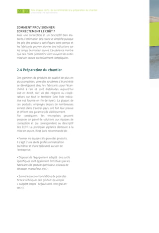 | 23 23
3. De l’importance d’une bonne
mise en œuvre
Assurer la continuité de l’étanchéité à l’air est
un travail tout autant technique qu’humain.
Cela démarre dès la conception et se poursuit
avec les entreprises lors de la mise en œuvre où
l’effort est axé principalement:
• sur les interfaces: entre matériaux, entre
différents plans et entre corps d’état;
• sur le maintien de la performance tout au
long du chantier: certains mettent en place le
plan d’étanchéité à l’air, d’autres veilleront à ne
pas le dégrader ou le restituer intact en cas de
percement.
Lorsque les détails de jonction sont étudiés en amont,
des produits spécifiques permettent de réaliser une
continuité entre plusieurs matériaux, comme ici entre
membrane et enduit sur maçonnerie.
© Pro Clima 2011
Une enveloppe étanche à l’air et continue est
constituée autour du volume chauffé par les lots gros
œuvre, ossature bois, charpente, menuiserie…
Des percements dans cette enveloppe sont occa-
sionnés lors du passage des fluides, de l’intervention
du second œuvre.
Il est primordial suite à ces interventions de restituer
la continuité de l’étanchéité à l’air.
2322
cOmment prOvIsIOnner
cOrrectement le cOût?
Avec une conception et un descriptif bien éla-
borés, l’estimation des coûts se simplifie puisque
les prix des produits spécifiques sont connus et
les fabricants peuvent donner des indications sur
les temps de mise en œuvre. L’expérience montre
que des coûts prohibitifs sont souvent liés à des
mises en œuvre excessivement compliquées.
2.4 préparation du chantier
Des gammes de produits de qualité de plus en
plus complètes, voire des systèmes d’étanchéité
se développent chez les fabricants pour l’étan-
chéité à l’air et sont distribuées aujourd’hui
soit en direct, soit via des négoces ou coopé-
ratives sur tout le territoire (une liste indica-
tive est fournie en fin de livret). La plupart de
ces produits, employés depuis de nombreuses
années dans d’autres pays, ont fait leur preuve
et offrent des garanties de vieillissement.
Par conséquent, les entreprises peuvent
proposer un panel de solutions aux équipes de
conception et qui correspondent au descriptif
des CCTP. La principale vigilance demeure à la
mise en œuvre, il est donc recommandé de:
• Former les équipes à la pose des produits.
Il s’agit d’une réelle professionnalisation
du métier et d’une spécialité au sein de
l’entreprise;
• Disposer de l’équipement adapté: des outils
spécifiques sont également distribués par les
fabricants de produits (dérouleur, ciseaux de
découpe, maroufleur, etc.);
• Suivre les recommandations de pose des
fiches techniques des produits (exemple:
« support propre: dépoussiéré, non gras et
sec »).
Des étapes clefs: de la commande à la préparation du chantier
L’étanchéité à l'air des bâtiments
 