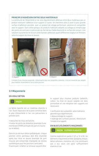 prIncIpe d’adhésIOn entre deux matérIaux
La continuité de l’étanchéité à l’air sera régulièrement obtenue entre deux matériaux par un
produit réalisant l’adhésion d’un support à l’autre. On cherchera alors à avoir la plus grande
surface d’adhésion possible, avec un produit de collage performant, pérenne et compatible
avec le support. Dans cette optique, les produits habituels adaptés au collage ou remplissage
des joints ne sont pas ici préconisés du fait de leur faible élasticité et surface de contact. Une
solution courante est le recours à des bandes adhésives ayant différentes largeurs et finitions
selon le support de mise en œuvre.
L’emploi d’une mousse expansée, intéressante pour ses propriétés isolantes, n’est en revanche pas adapté
pour réaliser l’étanchéité à l’air à cette jonction.
3.1 maçonnerie
en vOIle bétOn
> MAÇON
Le béton banché est un matériau étanche à
l’air. Toute l’épaisseur de la paroi constitue donc
le plan d’étanchéité à l’air. Les précautions à
prendre sont:
• reboucher les trous de banche;
• traiter les joints de dilatation (exemple d’une
membrane EPDM jointoyée de part et d’autre
sur le béton).
Dans le cas de murs béton préfabriqués, chaque
jonction entre panneaux doit être étanchée
après leur mise en œuvre (exemple de joint
mousse pré-comprimée imprégnée de résines
synthétiques pour les jonctions verticales).
D’autre part, le béton se retrouve souvent être
le support pour d’autres produits (adhésifs,
colles). Sa mise en œuvre soignée est donc
primordiale et une réception des supports est
nécessaire:
• vérification de la planéité, selon tolérance
géométrique réglementaire;
• dépoussiérage du support;
• repérage des surfaces grasses, nécessitant
l’emploi d’un apprêt.
en blOcs/éléments maÇOnnés
> MAÇON / PLÂTRIER-PLAQUISTE
Comme explicité en partie 2 (cf. p. 12 à 14), les
éléments maçonnerie en bloc (parpaing, brique,
béton cellulaire, monomur, etc.) ne constituent
pas à eux seuls une paroi suffisamment
étanche à l’air.
MAÇON
MAÇON / PLÂTRIER-PLAQUISTE
CHARPENTIER / MENUISIER /
CONSTRUCTEUR OSSATURE BOIS
OU ACIER / PLÂTRIER-PLAQUISTE
MENUISIER
ÉLECTRICIEN / PLOMBIER /
CHAUFFAGISTE
MAÇON / PLÂTRIER-PLAQUISTE /
CHARPENTIER
MAÇON
MAÇON / PLÂTRIER-PLAQUISTE
CHARPENTIER / MENUISIER /
CONSTRUCTEUR OSSATURE BOIS
OU ACIER / PLÂTRIER-PLAQUISTE
MENUISIER
© Wigwam © Wigwam
Ces deux exigences impliquent côté entre-
prise outre une définition des compétences,
des formations appropriées et un approvision-
nement en produits spécifiques, l’élaboration
d’outils de suivi type liste de contrôle, procé-
dure d’amélioration continue, voire test en auto
contrôle (cf. p. 41).
Côté maîtrise d’ouvrage et maîtrise d’œuvre,
la conduite de travaux doit être adaptée et
notamment avec des visites de chantier plus
fréquentes aux moments clefs de la mise en
place du dispositif.
La mission de coordination OPC a également
toute son importance sur les chantiers afin de
planifier les tâches et jalonner la réalisation de
l’étanchéité à l’air.
Des outils de suivi en auto contrôle permettent en interne dans l’entreprise de valider le travail effectué.
De l’importance d’une bonne mise en œuvre
L’étanchéité à l'air des bâtiments|24 25
 