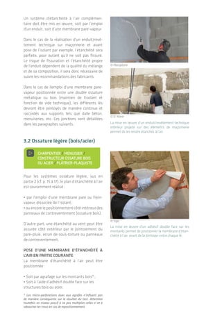 De l’importance d’une bonne mise en œuvre
L’étanchéité à l'air des bâtiments | 2726
Les recommandations principales lors de la
mise en œuvre sont :
Coupe vue de dessus
© D. Marie
© Wigwam
© Wigwam
© Wigwam
© Wigwam
.
© Synergie Bois BET
• Dérouler la plus grande longueur de
membrane­possible pour diminuer les raccords.
Des rouleaux de membrane de la hauteur d’un
étage courant peuvent être utilisés ;
• Éviter les raccords en angle, toujours plus
complexes à réaliser ;
• Éviter de tendre la membrane dans les angles
afin de limiter les risques de percement lors
des interventions ultérieures (positionnement
des rails métalliques ou tasseaux bois pour
pose de la plaque de plâtre par exemple) ;
• Vérifier visuellement, notamment en fin de
rouleau,­qu’il n’y ait occasionnellement pas
de défaut de fabrication (pliure, manque de
matière).
• Positionner la membrane en évitant la
formation­de plis (risque de fuite lors du join-
toiement des lés) ;
Un système d’étanchéité à l’air complémen-
taire doit être mis en œuvre, soit par l’emploi
d’un enduit, soit d’une membrane pare-vapeur.
Dans le cas de la réalisation d’un enduit/revê­
tement technique sur maçonnerie et avant
pose de l’isolant par exemple, l’étanchéité sera
parfaite, pour autant qu’il ne soit pas fissuré­.
Le risque de fissuration et l’étanchéité propre
de l’enduit dépendent de la qualité du mélange
et de sa composition, il sera donc nécessaire de
suivre les recommandations des fabricants.
Dans le cas de l’emploi d’une membrane pare-­
vapeur positionnée entre une double ossature
métallique ou bois (maintien de l’isolant et
fonction­de vide technique), les différents­lés
devront être jointoyés de manière continue et
raccordés aux supports tels que dalle béton,
menui­series, etc. Ces jonctions sont détaillées
dans les paragraphes suivants.	
3.2 Ossature légère (bois/acier)
> Charpentier / Menuisier /
Constructeur ossature bois
ou acier / Plâtrier-plaquiste
Pour les systèmes ossature légère, vus en
partie 2 (cf. p. 15 à 17), le plan d’étanchéité à l’air
est couramment réalisé :
• par l’emploi d’une membrane pare ou frein-
vapeur, dissociée de l’isolant ;
• ou encore le positionnement côté intérieur des
panneaux de contreventement (ossature bois).
D’autre part, une étanchéité au vent peut être
assurée côté extérieur par le jointoiement du
pare-pluie, écran de sous-toiture ou panneaux
de contreventement.
Pose d’une membrane d’étanchéité à
l’air en partie courante
La membrane d’étanchéité à l’air peut être
positionnée :
• Soit par agrafage sur les montants bois* ;
• Soit à l’aide d’adhésif double face sur les
structures bois ou acier.
* Les micro-perforations dues aux agrafes n’influent pas
de manière conséquente sur le résultat du test. Attention
toutefois­en niveau passif à ne pas multiplier celles-ci et à
reboucher les trous en cas de repositionnement.
La mise en œuvre d’un adhésif double face sur les
montants permet de positionner la membrane d’étan-
chéité à l’air, avant de la jointoyer entre chaque lé.
La mise en œuvre d’un enduit/revêtement technique
intérieur projeté sur des éléments de maçonnerie
permet­de les rendre étanches à l’air.
MAÇON
MAÇON / PLÂTRIER-PLAQUISTE
CHARPENTIER / MENUISIER /
CONSTRUCTEUR OSSATURE BOIS
OU ACIER / PLÂTRIER-PLAQUISTE
MENUISIER
ÉLECTRICIEN / PLOMBIER /
CHAUFFAGISTE
AUCUN MÉTIER CONCERNÉ
MAÇON / PLÂTRIER-PLAQUISTE /
CHARPENTIER
© Siga
© Placoplatre
© D. Marie
 