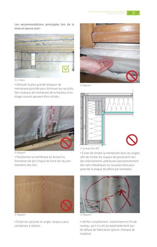 De l’importance d’une bonne mise en œuvre
L’étanchéité à l'air des bâtiments | 2726
Les recommandations principales lors de la
mise en œuvre sont :
Coupe vue de dessus
© D. Marie
© Wigwam
© Wigwam
© Wigwam
© Wigwam
.
© Synergie Bois BET
• Dérouler la plus grande longueur de
membrane­possible pour diminuer les raccords.
Des rouleaux de membrane de la hauteur d’un
étage courant peuvent être utilisés ;
• Éviter les raccords en angle, toujours plus
complexes à réaliser ;
• Éviter de tendre la membrane dans les angles
afin de limiter les risques de percement lors
des interventions ultérieures (positionnement
des rails métalliques ou tasseaux bois pour
pose de la plaque de plâtre par exemple) ;
• Vérifier visuellement, notamment en fin de
rouleau,­qu’il n’y ait occasionnellement pas
de défaut de fabrication (pliure, manque de
matière).
• Positionner la membrane en évitant la
formation­de plis (risque de fuite lors du join-
toiement des lés) ;
Un système d’étanchéité à l’air complémen-
taire doit être mis en œuvre, soit par l’emploi
d’un enduit, soit d’une membrane pare-vapeur.
Dans le cas de la réalisation d’un enduit/revê­
tement technique sur maçonnerie et avant
pose de l’isolant par exemple, l’étanchéité sera
parfaite, pour autant qu’il ne soit pas fissuré­.
Le risque de fissuration et l’étanchéité propre
de l’enduit dépendent de la qualité du mélange
et de sa composition, il sera donc nécessaire de
suivre les recommandations des fabricants.
Dans le cas de l’emploi d’une membrane pare-­
vapeur positionnée entre une double ossature
métallique ou bois (maintien de l’isolant et
fonction­de vide technique), les différents­lés
devront être jointoyés de manière continue et
raccordés aux supports tels que dalle béton,
menui­series, etc. Ces jonctions sont détaillées
dans les paragraphes suivants.	
3.2 Ossature légère (bois/acier)
> Charpentier / Menuisier /
Constructeur ossature bois
ou acier / Plâtrier-plaquiste
Pour les systèmes ossature légère, vus en
partie 2 (cf. p. 15 à 17), le plan d’étanchéité à l’air
est couramment réalisé :
• par l’emploi d’une membrane pare ou frein-
vapeur, dissociée de l’isolant ;
• ou encore le positionnement côté intérieur des
panneaux de contreventement (ossature bois).
D’autre part, une étanchéité au vent peut être
assurée côté extérieur par le jointoiement du
pare-pluie, écran de sous-toiture ou panneaux
de contreventement.
Pose d’une membrane d’étanchéité à
l’air en partie courante
La membrane d’étanchéité à l’air peut être
positionnée :
• Soit par agrafage sur les montants bois* ;
• Soit à l’aide d’adhésif double face sur les
structures bois ou acier.
* Les micro-perforations dues aux agrafes n’influent pas
de manière conséquente sur le résultat du test. Attention
toutefois­en niveau passif à ne pas multiplier celles-ci et à
reboucher les trous en cas de repositionnement.
La mise en œuvre d’un adhésif double face sur les
montants permet de positionner la membrane d’étan-
chéité à l’air, avant de la jointoyer entre chaque lé.
La mise en œuvre d’un enduit/revêtement technique
intérieur projeté sur des éléments de maçonnerie
permet­de les rendre étanches à l’air.
MAÇON
MAÇON / PLÂTRIER-PLAQUISTE
CHARPENTIER / MENUISIER /
CONSTRUCTEUR OSSATURE BOIS
OU ACIER / PLÂTRIER-PLAQUISTE
MENUISIER
ÉLECTRICIEN / PLOMBIER /
CHAUFFAGISTE
AUCUN MÉTIER CONCERNÉ
MAÇON / PLÂTRIER-PLAQUISTE /
CHARPENTIER
© Siga
© Placoplatre
© D. Marie
 