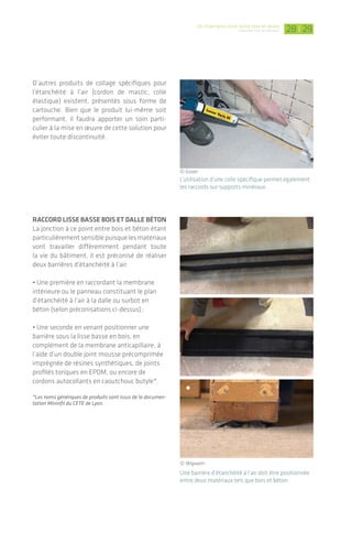 |De l’importance d’une bonne mise en œuvre
L’étanchéité à l'air des bâtiments 2928
D’autres produits de collage spécifiques pour
l’étanchéité à l’air (cordon de mastic, colle
élastique) existent, présentés sous forme de
cartouche­. Bien que le produit lui-même soit
performant, il faudra apporter un soin parti­
culier à la mise en œuvre de cette solution pour
éviter toute discontinuité.
Raccord lisse basse bois et dalle béton
La jonction à ce point entre bois et béton étant
particulièrementsensiblepuisquelesmatériaux­
vont travailler différemment pendant­toute
la vie du bâtiment, il est préconisé de réaliser
deux barrières d’étanchéité à l’air.
• Une première en raccordant la membrane
intérieure ou le panneau constituant le plan
d’étanchéité à l’air à la dalle ou surbot en
béton (selon préconisations ci-dessus) ;
• Une seconde en venant positionner une
barrière­sous la lisse basse en bois, en
complément­de la membrane anticapillaire, à
l’aide d’un double joint mousse précomprimée
imprégnée de résines synthétiques, de joints
profilés toriques en EPDM, ou encore de
cordons­autocollants en caoutchouc butyle*.
*Les noms génériques de produits sont issus de la documen-
tation Mininfil du CETE de Lyon.
Une barrière d’étanchéité à l’air doit être positionnée
entre deux matériaux tels que bois et béton.
L’utilisation d’une colle spécifique permet également
les raccords sur supports minéraux.
© Isover
© Wigwam
Raccords entre lés de membrane
Les raccords entre lés, en plus de respecter les
recouvrements horizontaux et verticaux régle-
mentaires (cf. DTU 31.2), seront effectués à
l’aide de bandes adhésives adaptées. De largeur
standard en 60 mm, ces bandes se déclinent
en 150 mm ou plus pour des utilisations spéci­
fiques comme le calfeutrement des trous de
soufflage de la cellulose. Le support doit être
non poussiéreux, non gras et sec. En particu-
lier en période chantier hivernale (absence de
chauffage et ventilation), une fine pellicule de
condensation peut se créer temporairement et
rendre difficile l’adhésion.
Sur une membrane positionnée sans plis, les raccords
entre lés s’effectuent à l’aide de bandes adhésives. Les
percements effectués pour souffler l’isolant en cellu-
lose sont également calfeutrés.
Cas des panneaux de contreventement
Lorsque les panneaux de contreventement
sont placés côté intérieur de la paroi verticale,
ils peuvent constituer le plan d’étanchéité à
l’air. On viendra également jointoyer chaque
panneau avec une bande adhésive adaptée, en
prenant soin de bien maroufler l’adhésif (sur
panneaux de copeaux - OSB notamment).
Raccord avec maçonnerie pleine
(dalle, mur de refend, etc.)
La membrane étanche à l’air utilisée en paroi
est à liaisonner avec les éléments en béton
tels que planchers bas/dalle ou encore murs de
refend. Les adhésifs utilisés pour jointoyer les
lés de membrane n’offrent pas une adhérence
suffisante sur les supports minéraux.
L’emploi d’un primaire ou apprêt d’accroche
est alors nécessaire. Il se présente sous la
forme d’un liquide à appliquer au pinceau ou
encore de spray à vaporiser sur la surface. En
respectant­les temps d’application indiqués par
le fabricant, la bande adhésive peut ensuite
être positionnée correctement. Il est fortement
recommandé d’utiliser le primaire et la bande
adhésive du même fabricant.
L’utilisation d’un primaire d’accroche et d’une bande
adhésive permet d’effectuer un raccord entre
membrane­/panneau­et béton.
© Isover
© Wigwam
© Siga
© Ampack
 