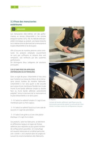 Cas d’une pose en tunnel (ou tableau)
Dans ce type de pose, on peut utiliser les mêmes
systèmes que précédemment, ou avoir recours à
des joints mousses pré-comprimées imprégnées
de résines synthétiques stables*. Ces produits
« 3 en 1 », en général de la largeur du dormant,
réaliseront à la fois l’étanchéité à l’eau, l’isolation
et l’étanchéité à l’air entre châssis et paroi. La
pose du produit s’effectue en suivant les recom-
mandations du fabricant, en prêtant attention à
trois points clefs :
> Le respect de la plage de décompression afin
que le produit garde toutes ses propriétés ;
> La bonne planéité et régularité du support ;
> La pose en angle afin d’assurer une parfaite
continuité.
*Les noms génériques de produits sont issus de la documen-
tation Mininfil du CETE de Lyon.
En pose tunnel, des bandes adhésives peuvent être
employées pour réaliser la jonction ou des joints
mousses se décompressant et réalisant 3 barrières
simultanément (eau/air/isolation)
Étancher une menuiserie dans le cas d’une rénovation
En rénovation la première question concerne le maintien ou non du dormant existant.
Les deux solutions présentent avantages et inconvénients, aussi bien en termes d’étanchéité à
l’air, d’isolation que de temps d’intervention.
Dans le cas d’une pose sur dormant existant, la continuité devra alors être trouvée entre le
nouveau­dormant et le plan d’étanchéité à l’air de la paroi, en passant « par-dessus » le dormant
existant. L’utilisation d’une bande adhésive simple ou double face ou d’une bande adhésive auto-
collante prépliée* est souvent adaptée.
Lorsque la menuiserie existante est déposée, tous les types de pose cités en neuf sont alors envi-
sageables. Une reprise et préparation du support se révèlent souvent nécessaire (planéité des
plans de pose et tolérance géométrique réglementaire), ce qui allonge le temps d’intervention
(occasionnant une gêne en site occupé par exemple).
© Wigwam et Ampack
De l’importance d’une bonne mise en œuvre
L’étanchéité à l'air des bâtiments|32 33
3.3 Pose des menuiseries
extérieures
> Menuisier
Les menuiseries elles-mêmes ont des perfor-
mances en termes d’étanchéité à l’air comme
évoqué en partie 2 (cf. p. 18). Au-delà de cette pro-
priété intrinsèque au produit, une liaison étanche
est à réaliser entre le dormant de la menui­serie et
le plan d’étanchéité à l’air de la paroi.
Afin d’assurer de manière pérenne cette conti-
nuité, les produits employés couramment
ne sont pas suffisants et doivent être soit
remplacés­, soit renforcés par des systèmes
performants­.
On distinguera deux catégories de solutions
principales :
Cas d’une pose en applique
(intérieure ou extérieure)
Dans ce type de pose, l’étanchéité à l’eau ainsi
que l’isolation au niveau du châssis de la menui­
serie seront traitées de manière habituelle.
L’étanchéité à l’air sera quant à elle assurée
par la pose d’une membrane flexible non tissée
munie­d’une bande adhésive simple ou double
face ou d’une bande adhésive autocollante
prépliée­* entre le dormant de la menuiserie et
le plan d’étanchéité à l’air de la paroi :
> À l’aide d’un adhésif simple s’il s’agit d’une
membrane pare ou frein vapeur ;
> À l’aide d’un adhésif butyl ou d’une colle de
raccord s’il s’agit de voile béton ;
> À l’aide d’une grille ou d’une colle plasto-
élastique s’il s’agit d’un enduit.
Ces produits, selon les fabricants, se déclinent
en différentes largeurs et types de finition
adhésive pour répondre au plus grand nombre
de configurations possibles. Un marouflage
est souvent nécessaire et un détail particulier,
une « oreille », est à réaliser dans les angles en
suivant­les recommandations des fabricants.
L’emploi de bandes adhésives spécifiques pour les
menuiseries permet de réaliser la continuité de l’étan-
chéité à l’air dans toutes les configurations de pose.
MAÇON
MAÇON / PLÂTRIER-PLAQUISTE
CHARPENTIER / MENUISIER /
CONSTRUCTEUR OSSATURE BOIS
OU ACIER / PLÂTRIER-PLAQUISTE
MENUISIER
ÉLECTRICIEN / PLOMBIER /
CHAUFFAGISTE
AUCUN MÉTIER CONCERNÉ
MAÇON / PLÂTRIER-PLAQUISTE /
CHARPENTIER
© Wigwam
 
