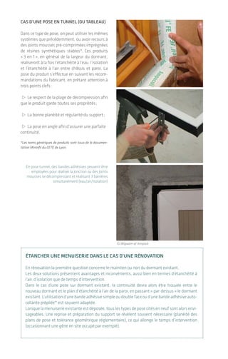 Cas d’une pose en tunnel (ou tableau)
Dans ce type de pose, on peut utiliser les mêmes
systèmes que précédemment, ou avoir recours à
des joints mousses pré-comprimées imprégnées
de résines synthétiques stables*. Ces produits
« 3 en 1 », en général de la largeur du dormant,
réaliseront à la fois l’étanchéité à l’eau, l’isolation
et l’étanchéité à l’air entre châssis et paroi. La
pose du produit s’effectue en suivant les recom-
mandations du fabricant, en prêtant attention à
trois points clefs :
> Le respect de la plage de décompression afin
que le produit garde toutes ses propriétés ;
> La bonne planéité et régularité du support ;
> La pose en angle afin d’assurer une parfaite
continuité.
*Les noms génériques de produits sont issus de la documen-
tation Mininfil du CETE de Lyon.
En pose tunnel, des bandes adhésives peuvent être
employées pour réaliser la jonction ou des joints
mousses se décompressant et réalisant 3 barrières
simultanément (eau/air/isolation)
Étancher une menuiserie dans le cas d’une rénovation
En rénovation la première question concerne le maintien ou non du dormant existant.
Les deux solutions présentent avantages et inconvénients, aussi bien en termes d’étanchéité à
l’air, d’isolation que de temps d’intervention.
Dans le cas d’une pose sur dormant existant, la continuité devra alors être trouvée entre le
nouveau­dormant et le plan d’étanchéité à l’air de la paroi, en passant « par-dessus » le dormant
existant. L’utilisation d’une bande adhésive simple ou double face ou d’une bande adhésive auto-
collante prépliée* est souvent adaptée.
Lorsque la menuiserie existante est déposée, tous les types de pose cités en neuf sont alors envi-
sageables. Une reprise et préparation du support se révèlent souvent nécessaire (planéité des
plans de pose et tolérance géométrique réglementaire), ce qui allonge le temps d’intervention
(occasionnant une gêne en site occupé par exemple).
© Wigwam et Ampack
De l’importance d’une bonne mise en œuvre
L’étanchéité à l'air des bâtiments|32 33
3.3 Pose des menuiseries
extérieures
> Menuisier
Les menuiseries elles-mêmes ont des perfor-
mances en termes d’étanchéité à l’air comme
évoqué en partie 2 (cf. p. 18). Au-delà de cette pro-
priété intrinsèque au produit, une liaison étanche
est à réaliser entre le dormant de la menui­serie et
le plan d’étanchéité à l’air de la paroi.
Afin d’assurer de manière pérenne cette conti-
nuité, les produits employés couramment
ne sont pas suffisants et doivent être soit
remplacés­, soit renforcés par des systèmes
performants­.
On distinguera deux catégories de solutions
principales :
Cas d’une pose en applique
(intérieure ou extérieure)
Dans ce type de pose, l’étanchéité à l’eau ainsi
que l’isolation au niveau du châssis de la menui­
serie seront traitées de manière habituelle.
L’étanchéité à l’air sera quant à elle assurée
par la pose d’une membrane flexible non tissée
munie­d’une bande adhésive simple ou double
face ou d’une bande adhésive autocollante
prépliée­* entre le dormant de la menuiserie et
le plan d’étanchéité à l’air de la paroi :
> À l’aide d’un adhésif simple s’il s’agit d’une
membrane pare ou frein vapeur ;
> À l’aide d’un adhésif butyl ou d’une colle de
raccord s’il s’agit de voile béton ;
> À l’aide d’une grille ou d’une colle plasto-
élastique s’il s’agit d’un enduit.
Ces produits, selon les fabricants, se déclinent
en différentes largeurs et types de finition
adhésive pour répondre au plus grand nombre
de configurations possibles. Un marouflage
est souvent nécessaire et un détail particulier,
une « oreille », est à réaliser dans les angles en
suivant­les recommandations des fabricants.
L’emploi de bandes adhésives spécifiques pour les
menuiseries permet de réaliser la continuité de l’étan-
chéité à l’air dans toutes les configurations de pose.
MAÇON
MAÇON / PLÂTRIER-PLAQUISTE
CHARPENTIER / MENUISIER /
CONSTRUCTEUR OSSATURE BOIS
OU ACIER / PLÂTRIER-PLAQUISTE
MENUISIER
ÉLECTRICIEN / PLOMBIER /
CHAUFFAGISTE
AUCUN MÉTIER CONCERNÉ
MAÇON / PLÂTRIER-PLAQUISTE /
CHARPENTIER
© Wigwam
 
