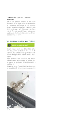 De l’importance d’une bonne mise en œuvre
L’étanchéité à l'air des bâtiments
étanchéIté prOpre des systèmes
Installés
Que ce soit pour les conduits de ventilation
double flux ou de poêle, ou encore les appareils
de combustion, l’ensemble de ces éléments
doivent garantir une parfaite étanchéité. Les
fiches techniques des fabricants spécifient
à cette fin des caractéristiques propres des
systèmes et également les recommandations
lors de la mise en œuvre.
3.5 pose des matériaux de finition
> AUCUN MéTIER CONCERNé
Dans la mesure où le plan d’étanchéité à l’air
doit être pérenne sur toute la durée de vie du
bâtiment, il se doit d’être protégé des travaux de
finition et dégradations diverses dues à l’occu-
pation.
nous rappelons ainsi qu’il n’est pas recom-
mandé d’inclure les matériaux de finition dont
les plaques de plâtre dans le plan d’étanchéité à
l’air (cf. p. 8).
Dans un système d’étanchéité à l’air bien conçu
les corps d’état de finition ne sont pas concernés.
MAÇON / PLÂTRIER-PLAQUISTE
CHARPENTIER / MENUISIER /
CONSTRUCTEUR OSSATURE BOIS
OU ACIER / PLÂTRIER-PLAQUISTE
MENUISIER
ÉLECTRICIEN / PLOMBIER /
CHAUFFAGISTE
AUCUN MÉTIER CONCERNÉ
MAÇON / PLÂTRIER-PLAQUISTE /
CHARPENTIER
© Wigwam
|36 37
passage de fluIdes au travers d’une
membrane d’étanchéIté à l’aIr (pare
Ou freIn-vapeur)
Pour les quelques traversées inévitables, que
ce soit électriques ou encore évacuation d’eau,
ventilation, etc. au travers d’un plan d’étan-
chéité à l’air constitué par une membrane, des
produits tels que bandes adhésives étirables ou
manchons en caoutchouc EPDM peuvent être
employés.
La traversée d’une membrane par une gaine électrique
ou un conduit doit être étanchée pour retrouver la
continuité du plan d’étanchéité à l’air.
Dans le cas particulier des conduits d’éva-
cuation des fumées (poêle à bois, insert), la
réglementation incendie impose l’emploi de
composants ininflammables à proximité. Par
exemple une plaque métallique comportant un
joint lèvre étanche peut être mise en œuvre en
traversée de toiture.
Des systèmes répondant à la réglementation incendie
en vigueur permettent de garantir l’étanchéité à l’air
au passage d’un conduit de poêle.
© Wigwam
© Isocell
© Poujoulat
© Poujoulat
 
