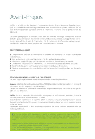 | 32Sommaire
L’étanchéité à l'air des bâtiments
Sommaire
I. L’étanchéité à l’air dans le bâtiment : une révolution ?.............. 04
1.1 Pourquoi étancher un bâtiment ? ...................................................... 04
1.2 Quelle est la réalité aujourd’hui ? ....................................................... 05
2. Des étapes clefs :
de la commande à la préparation du chantier................................07
2.1 Commande ...........................................................................................07
2.2 Conception : de l’esquisse à l’APD ..................................................... 08
2.3 Descriptif technique ............................................................................ 21
2.4 Préparation du chantier ......................................................................22
3. De l’importance d’une bonne mise en œuvre.............................23
3.1 Maçonnerie ..........................................................................................25
3.2 Ossature légère (bois/acier) ................................................................26
3.3 Pose des menuiseries extérieures ......................................................32
3.4 Passage des fluides .............................................................................34
3.5 Pose des matériaux de finition ...........................................................37
4. Le test d’étanchéité à l’air.........................................................38
4.1 Préparation du bâtiment ....................................................................39
4.2 Déroulement du test d’infiltrométrie ............................................... 40
4.3 Expression du résultat ........................................................................42
5. En résumé ..................................................................................43
Annexes ......................................................................................... 46
Avant-Propos
Le film et le guide ont été élaborés à l’initiative des Régions Alsace, Bourgogne, Franche-Comté,
Pays de la Loire et des directions régionales de l’ADEME, suite au constat qu’il est nécessaire d’accé-
lérer de manière sensible la prise en compte de l’étanchéité à l’air chez tous les profes­sionnels du
bâtiment.
Ces outils pédagogiques s’adressent aussi bien aux maîtres d’ouvrage, concepteurs, bureaux
d’études qu’aux entreprises. Ils visent à donner une base indispensable pour appréhender correc­
tement la complexité du sujet de l’étanchéité à l’air des bâtiments. Une formation pratique complé-
mentaire est nécessaire pour acquérir un réel savoir-faire dans ce domaine.
Objectifs pédagogiques
1 Comprendre les fonctions et l’importance du système d’étanchéité à l’air au-delà d’un objectif
réglementaire ;
2 Viser la réussite du système d’étanchéité à l’air dès la phase de conception ;
3 Connaître la variété des solutions constructives possibles et disponibles sur le marché ;
4 Constater les particularités de l’étanchéité à l’air pour la rénovation des bâtiments existants ;
5 Appréhender l’exigence technique de la mise en œuvre et du suivi de chantier ;
6 Visualiser le déroulement des tests d’infiltrométrie et apprendre à les intégrer dans une démarche
qualité.
Fonctionnement des deux outils : film et guide
Les deux supports peuvent être utilisés indépendamment ou en complémentarité :
Le guide détaille certaines étapes clés de l’étanchéité à l’air notamment en conception, et comprend
des renvois vers des ressources complémentaires.
Des encarts mettent en évidence les idées reçues, les points techniques particuliers et les spéci­fi­
cités liés à la rénovation.
Le film illustre, à travers les séquences et les témoignages de professionnels, les étapes clefs de la
mise en œuvre de l’étanchéité à l’air sur chantier.
Il est fortement recommandé de visionner le film en totalité pour avoir une compréhension globale
du sujet. Les chapitres du film peuvent être visualisés séparément pour une entrée plus directe dans
un second temps.
Le chapitre 3 concernant la mise en œuvre sur chantier est scindé selon les différents corps de
métier du bâtiment.
; Le contenu des deux outils pédagogiques ne saurait se substituer aux documents réglementaires (RT,
DTU, etc.) et normes régulièrement mis à jour, ni aux préconisations techniques fournies par les fabricants
de produits­. Les utilisateurs professionnels doivent par conséquent être attentifs à toutes modifications en
ce sens.
Les illustrations se veulent représentatives des produits existants sur le marché à la date de réalisation de ces
supports. L’exhaustivité n’est par conséquent pas garantie.
La liste des fabricants de produits d’étanchéité à l’air présentée à la fin de ce guide sera actualisée régu­liè­
rement en ligne sur les sites Internet régionaux (cf. page 47).
 