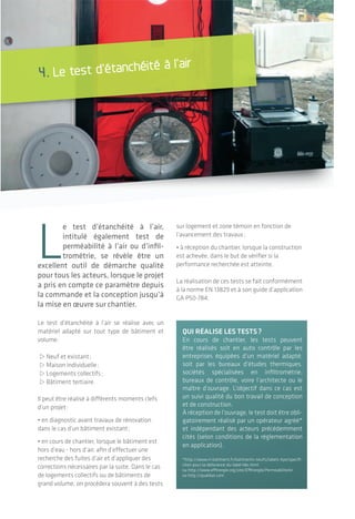 |Le test d’étanchéité à l’air
L’étanchéité à l'air des bâtiments
3938
4.1 préparation du bâtiment
calfeutrement tempOraIre
L’objectif du test est de mesurer les fuites d’air
parasites au travers des différentes parois
et de leurs jonctions. Par conséquent, les ori-
fices volontaires du système de ventilation du
bâtiment (entrée et sortie d’air) sont calfeutrés
temporairement.
Lors d’un test en cours de chantier, d’autres
ouvertures ou systèmes qui ne sont pas dans
leur état final d’installation (conduits non
raccordés par exemple) pourront être calfeutrés
également.
Toutes les ouvertures extérieures sont fermées
durant le test, alors que les portes et commu-
nications intérieures sont maintenues ouvertes
pour assurer une différence de pression uni-
forme dans le bâtiment.
OrganIsatIOn du travaIl lOrs de
la jOurnée de test
Un test de recherche de fuite, selon la taille
du bâtiment, a une durée variant de quelques
heures pour une maison individuelle à une à deux
journées pour un bâtiment de grand volume.
Si le planning de chantier ne permet pas un arrêt
des travaux le jour du test, le travail des artisans
peut quand même se poursuivre, en prévoyant
quelques adaptations:
• Déterminer des horaires de pause lors des
mesures pour les entrées et sorties du bâtiment;
• Prévoir le matériel nécessaire au travail des
ouvriers à l’intérieur du bâtiment;
• Éviter les travaux de peinture ou de pose de
revêtements avec colles puisque le bâtiment
ne sera pas convenablement ventilé pendant la
durée du test.
dOnnées sur le sIte
La température intérieure et extérieure, la
vitesse de vent extérieur, l’altitude du projet
sont des paramètres relevés sur le site
puisqu’influençant la mesure effectuée. Les calfeutrements temporaires lors d’un test sont
réalisés à l’aide d’adhésif, de vessie en caoutchouc
gonflable, de bouchons ou encore de panneaux et
membranes installées provisoirement.
© Wigwam
4. Le test d’étanchéité à l’air
L
e test d’étanchéité à l’air,
intitulé également test de
perméabilité à l’air ou d’infil-
trométrie, se révèle être un
excellent outil de démarche qualité
pour tous les acteurs, lorsque le projet
a pris en compte ce paramètre depuis
la commande et la conception jusqu’à
la mise en œuvre sur chantier.
Le test d’étanchéité à l’air se réalise avec un
matériel adapté sur tout type de bâtiment et
volume:
>neuf et existant;
>Maison individuelle;
>Logements collectifs;
>Bâtiment tertiaire.
Il peut être réalisé à différents moments clefs
d’un projet:
• en diagnostic avant travaux de rénovation
dans le cas d’un bâtiment existant;
• en cours de chantier, lorsque le bâtiment est
hors d’eau - hors d’air, afin d’effectuer une
recherche des fuites d’air et d’appliquer des
corrections nécessaires par la suite. Dans le cas
de logements collectifs ou de bâtiments de
grand volume, on procédera souvent à des tests
sur logement et zone témoin en fonction de
l’avancement des travaux;
• à réception du chantier, lorsque la construction
est achevée, dans le but de vérifier si la
performance recherchée est atteinte.
La réalisation de ces tests se fait conformément
à la norme En 13829 et à son guide d’application
GA P50-784.
quI réalIse les tests?
En cours de chantier, les tests peuvent
être réalisés soit en auto contrôle par les
entreprises équipées d’un matériel adapté,
soit par les bureaux d’études thermiques,
sociétés spécialisées en infiltrométrie,
bureaux de contrôle, voire l’architecte ou le
maître d’ouvrage. L’objectif dans ce cas est
un suivi qualité du bon travail de conception
et de construction.
À réception de l’ouvrage, le test doit être obli-
gatoirement réalisé par un opérateur agréé*
et indépendant des acteurs précédemment
cités (selon conditions de la réglementation
en application).
*http://www.rt-batiment.fr/batiments-neufs/labels-hpe/specifi-
cites-pour-la-delivrance-du-label-bbc.html
ou http://www.effinergie.org/site/Effinergie/PermeabiliteAir
ou http://qualibat.com
 