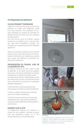|Le test d’étanchéité à l’air
L’étanchéité à l'air des bâtiments
3938
4.1 préparation du bâtiment
calfeutrement tempOraIre
L’objectif du test est de mesurer les fuites d’air
parasites au travers des différentes parois
et de leurs jonctions. Par conséquent, les ori-
fices volontaires du système de ventilation du
bâtiment (entrée et sortie d’air) sont calfeutrés
temporairement.
Lors d’un test en cours de chantier, d’autres
ouvertures ou systèmes qui ne sont pas dans
leur état final d’installation (conduits non
raccordés par exemple) pourront être calfeutrés
également.
Toutes les ouvertures extérieures sont fermées
durant le test, alors que les portes et commu-
nications intérieures sont maintenues ouvertes
pour assurer une différence de pression uni-
forme dans le bâtiment.
OrganIsatIOn du travaIl lOrs de
la jOurnée de test
Un test de recherche de fuite, selon la taille
du bâtiment, a une durée variant de quelques
heures pour une maison individuelle à une à deux
journées pour un bâtiment de grand volume.
Si le planning de chantier ne permet pas un arrêt
des travaux le jour du test, le travail des artisans
peut quand même se poursuivre, en prévoyant
quelques adaptations:
• Déterminer des horaires de pause lors des
mesures pour les entrées et sorties du bâtiment;
• Prévoir le matériel nécessaire au travail des
ouvriers à l’intérieur du bâtiment;
• Éviter les travaux de peinture ou de pose de
revêtements avec colles puisque le bâtiment
ne sera pas convenablement ventilé pendant la
durée du test.
dOnnées sur le sIte
La température intérieure et extérieure, la
vitesse de vent extérieur, l’altitude du projet
sont des paramètres relevés sur le site
puisqu’influençant la mesure effectuée. Les calfeutrements temporaires lors d’un test sont
réalisés à l’aide d’adhésif, de vessie en caoutchouc
gonflable, de bouchons ou encore de panneaux et
membranes installées provisoirement.
© Wigwam
4. Le test d’étanchéité à l’air
L
e test d’étanchéité à l’air,
intitulé également test de
perméabilité à l’air ou d’infil-
trométrie, se révèle être un
excellent outil de démarche qualité
pour tous les acteurs, lorsque le projet
a pris en compte ce paramètre depuis
la commande et la conception jusqu’à
la mise en œuvre sur chantier.
Le test d’étanchéité à l’air se réalise avec un
matériel adapté sur tout type de bâtiment et
volume:
>neuf et existant;
>Maison individuelle;
>Logements collectifs;
>Bâtiment tertiaire.
Il peut être réalisé à différents moments clefs
d’un projet:
• en diagnostic avant travaux de rénovation
dans le cas d’un bâtiment existant;
• en cours de chantier, lorsque le bâtiment est
hors d’eau - hors d’air, afin d’effectuer une
recherche des fuites d’air et d’appliquer des
corrections nécessaires par la suite. Dans le cas
de logements collectifs ou de bâtiments de
grand volume, on procédera souvent à des tests
sur logement et zone témoin en fonction de
l’avancement des travaux;
• à réception du chantier, lorsque la construction
est achevée, dans le but de vérifier si la
performance recherchée est atteinte.
La réalisation de ces tests se fait conformément
à la norme En 13829 et à son guide d’application
GA P50-784.
quI réalIse les tests?
En cours de chantier, les tests peuvent
être réalisés soit en auto contrôle par les
entreprises équipées d’un matériel adapté,
soit par les bureaux d’études thermiques,
sociétés spécialisées en infiltrométrie,
bureaux de contrôle, voire l’architecte ou le
maître d’ouvrage. L’objectif dans ce cas est
un suivi qualité du bon travail de conception
et de construction.
À réception de l’ouvrage, le test doit être obli-
gatoirement réalisé par un opérateur agréé*
et indépendant des acteurs précédemment
cités (selon conditions de la réglementation
en application).
*http://www.rt-batiment.fr/batiments-neufs/labels-hpe/specifi-
cites-pour-la-delivrance-du-label-bbc.html
ou http://www.effinergie.org/site/Effinergie/PermeabiliteAir
ou http://qualibat.com
 