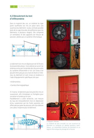 L’utilisation d’une caméra thermographique (quand les
conditions climatiques le permettent) lors d’un test
d’infiltrométrie permet de visualiser les passages d’air:
des formes de « flamme » plus froides se forment sur
les parois. Source photos: Wigwam
L’utilisation d’un anémomètre à fil chaud permet de
quantifier un point de fuite en mesurant la vitesse de
l’air en m/s.
L’emploi d’un fumigène lorsque le bâtiment est en
surpression permet de visualiser depuis l’extérieur
du bâtiment la fumée s’échappant par les fuites d’air
parasites. Source photos: Wigwam
un autO cOntrôle pOssIble
par les entreprIses
Les entreprises travaillant sur le système
d’étanchéité à l’air peuvent s’équiper d’un
matériel de mesure simplifié permettant la
recherche de fuites afin de s’autocontrôler
tout au long du chantier. L‘utilisation de
fiches de suivi lors de la mise en œuvre est
un autre gage de démarche qualité.
© Isover
© Macobois - Proclima
| Le test d’étanchéité à l’air
L’étanchéité à l'air des bâtiments4140
4.2 déroulement du test
d’infiltrométrie
Dans la majorité des cas, un matériel du type
porte soufflante est mis en place dans une
ouverture du bâtiment, la plus centrale possible
(près de la cage d’escalier de préférence pour les
bâtiments à plusieurs étages). Elle comprend
un ventilateur et des appareils de mesure de
pression, pilotés par un système informatique.
Le bâtiment est mis en dépression de 50 Pa lors
d’une première phase: il est vidé de son air et l’air
extérieur entre par l’ensemble des discontinuités
du système d’étanchéité à l’air. Les fuites d’air
peuvent être perçues à la main en étant à l’inté-
rieur du bâtiment et sont mises en évidence à
l’aide d’équipements spécifiques tels que:
• Anémomètre;
• Caméra thermographique.
À l’inverse, le bâtiment peut ensuite être mis en
surpression, afin d’employer un fumigène pour
visualiser la fumée qui en sort.
Parallèlement à cette recherche, une mesure
du taux de renouvellement d’air en dépression
et/ou surpression par les fuites parasites est
effectuée par palier de pression afin d’en déduire
une valeur moyenne pour le bâtiment.
Le matériel de test s’installe sur une ouverture du
bâtiment et comporte en général plusieurs venti-
lateurs, un manomètre (mesure de pression) et un
logiciel informatique de pilotage de la mesure.
VENTILATEUR
VENTILATEUR
VENTILATEUR
© Wigwam / Retrotec
 