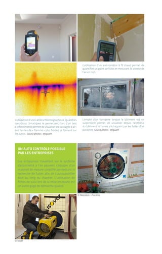 L’utilisation d’une caméra thermographique (quand les
conditions climatiques le permettent) lors d’un test
d’infiltrométrie permet de visualiser les passages d’air:
des formes de « flamme » plus froides se forment sur
les parois. Source photos: Wigwam
L’utilisation d’un anémomètre à fil chaud permet de
quantifier un point de fuite en mesurant la vitesse de
l’air en m/s.
L’emploi d’un fumigène lorsque le bâtiment est en
surpression permet de visualiser depuis l’extérieur
du bâtiment la fumée s’échappant par les fuites d’air
parasites. Source photos: Wigwam
un autO cOntrôle pOssIble
par les entreprIses
Les entreprises travaillant sur le système
d’étanchéité à l’air peuvent s’équiper d’un
matériel de mesure simplifié permettant la
recherche de fuites afin de s’autocontrôler
tout au long du chantier. L‘utilisation de
fiches de suivi lors de la mise en œuvre est
un autre gage de démarche qualité.
© Isover
© Macobois - Proclima
| Le test d’étanchéité à l’air
L’étanchéité à l'air des bâtiments4140
4.2 déroulement du test
d’infiltrométrie
Dans la majorité des cas, un matériel du type
porte soufflante est mis en place dans une
ouverture du bâtiment, la plus centrale possible
(près de la cage d’escalier de préférence pour les
bâtiments à plusieurs étages). Elle comprend
un ventilateur et des appareils de mesure de
pression, pilotés par un système informatique.
Le bâtiment est mis en dépression de 50 Pa lors
d’une première phase: il est vidé de son air et l’air
extérieur entre par l’ensemble des discontinuités
du système d’étanchéité à l’air. Les fuites d’air
peuvent être perçues à la main en étant à l’inté-
rieur du bâtiment et sont mises en évidence à
l’aide d’équipements spécifiques tels que:
• Anémomètre;
• Caméra thermographique.
À l’inverse, le bâtiment peut ensuite être mis en
surpression, afin d’employer un fumigène pour
visualiser la fumée qui en sort.
Parallèlement à cette recherche, une mesure
du taux de renouvellement d’air en dépression
et/ou surpression par les fuites parasites est
effectuée par palier de pression afin d’en déduire
une valeur moyenne pour le bâtiment.
Le matériel de test s’installe sur une ouverture du
bâtiment et comporte en général plusieurs venti-
lateurs, un manomètre (mesure de pression) et un
logiciel informatique de pilotage de la mesure.
VENTILATEUR
VENTILATEUR
VENTILATEUR
© Wigwam / Retrotec
 