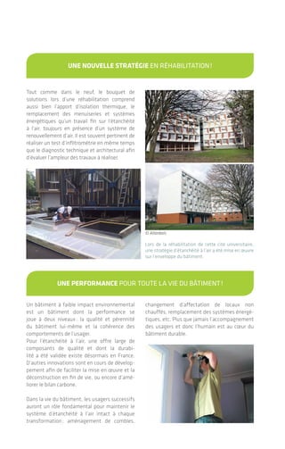 Tout comme dans le neuf, le bouquet de
solutions lors d’une réhabilitation comprend
aussi bien l’apport d’isolation thermique, le
remplacement des menuiseries et systèmes
énergétiques qu’un travail fin sur l’étanchéité
à l’air, toujours en présence d’un système de
renouvellement d’air. Il est souvent pertinent de
réaliser un test d’infiltrométrie en même temps
que le diagnostic technique et architectural afin
d’évaluer l’ampleur des travaux à réaliser.
Un bâtiment à faible impact environnemental
est un bâtiment dont la performance se
joue à deux niveaux: la qualité et pérennité
du bâtiment lui-même et la cohérence des
comportements de l’usager.
Pour l’étanchéité à l’air, une offre large de
composants de qualité et dont la durabi-
lité a été validée existe désormais en France.
D’autres innovations sont en cours de dévelop-
pement afin de faciliter la mise en œuvre et la
déconstruction en fin de vie, ou encore d’amé-
liorer le bilan carbone.
Dans la vie du bâtiment, les usagers successifs
auront un rôle fondamental pour maintenir le
système d’étanchéité à l’air intact à chaque
transformation: aménagement de combles,
changement d’affectation de locaux non
chauffés, remplacement des systèmes énergé-
tiques, etc. Plus que jamais l’accompagnement
des usagers et donc l’humain est au cœur du
bâtiment durable.
Lors de la réhabilitation de cette cité universitaire,
une stratégie d’étanchéité à l’air a été mise en œuvre
sur l’enveloppe du bâtiment.
Une noUvelle stratégie EN RéhABILITATION!
Une performance POUR TOUTE LA vIE DU BÂTIMENT!
© Atlanbois
|
Maîtrise d’ouvrage, maîtrise d’œuvre, entre-
prises, tous les acteurs ont un rôle à jouer, de
manière transversale, afin d’apporter les chan-
gements de pratique nécessaires. Réaliser un
bâtiment étanche à l’air est à la portée de tous
pour peu que les principes suivants soient
respectés:
• Prendre réellement en compte l’étanchéité
à l’air dès la phase de commande et de
conception. Sans ces étapes, le risque est
un dépassement budgétaire, une mise en
œuvre plus complexe et moins pérenne, un
suivi de chantier plus laborieux conduisant
à réaliser de nombreux tests en cours de
chantier, des actions correctives multiples,
sans nécessairement atteindre la performance
souhaitée;
• Se former afin d’acquérir les compétences
techniques pointues aussi bien en phase de
conception qu’en construction;
• S’entourer de compétences type AMOa
(assistant à maîtrise d’ouvrage) ou AMOe
(assistant à maîtrise d’œuvre) spécialisé pour
des chantiers importants et complexes.
Le test d’infiltrométrie n’est pas une fin en
soi mais un outil précieux, une étape au sein
d’une démarche qualité. Bien avant de le réa-
liser, différents points sont à vérifier: pré-
sence d’un carnet de détails constructifs, de
descriptifs techniques détaillés, de produits
conformes et de qualité sur chantier, et d’ou-
vriers expérimentés ou formés. Un suivi de
chantier approprié permet de repérer sans diffi-
culté visuellement les corrections à apporter et
d’interagir avec les entreprises.
PLAN
IFIER FAI
RE
VÉR
IFIER
AMÉL
IORER
toUs concernés, C’EST POSSIBLE!
le test d’étanchéité: à INTéGRER DANS Une démarche qUalité!
En résumé
L’étanchéité à l'air des bâtiments4544
© Wigwam
 