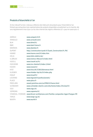 |
Glossaire
AEV : Classement pour des menuiseries : Air, Eau, Vent
AMOa : Assistant maîtrise d’ouvrage
AMOe : Assistant maîtrise d’œuvre
BET : Bureau d’études techniques
CCTP : Cahier des clauses techniques et particulières
DCE : Dossier de consultation des entreprises
DTU : Documents techniques unifiés : des documents qui contiennent les règles techniques
relatives à l’exécution des travaux de bâtiment
EPDM : Éthylène-propylène-diène monomère - ce sont des élastomères spéciaux utilisés dans
l’industrie­des caoutchoucs
EXE : Études d’exécution
MO/Moa : Maîtrise d’ouvrage
MOe : Maîtrise d’œuvre
OPC : Ordonnancement, Pilotage et Coordination
Pare ou frein vapeur : Le choix de ce type de membrane doit se faire en lien avec le fabricant et
selon l’usage du bâtiment et la composition de la paroi. Ces termes n’étant pas définis de manière
normée, ils sont indifféremment employés dans le guide et les mêmes préconisations en étanchéité
à l’air s’appliquent au pare ou frein vapeur.
Plénum : Volume situé au-dessus d’un plafond suspendu, sous une toiture ou un plancher
TGBT : Tableau Général Basse Tension
Pour en savoir plus
Vos interlocuteurs en région :
Alsace : Energivie, www.energivie.info
Bourgogne : Bourgogne Bâtiment Durable, www.bourgogne-batiment-durable.fr
Franche-Comté : Effilogis, www.effilogis.fr
	 Pôle énergie Franche-Comté, www.pole-energie-franche-comte.fr
Pays de la Loire : Centre de ressource, PGCE, www.pole-geniecivil-ecoconstruction.fr/
Liste des opérateurs agréés pour les tests d’infiltrométrie :
RT-Bâtiment : www.rt-batiment.fr/batiments-neufs/labels-hpe/specificites-pour-la-deli-
vrance-du-label-bbc.html
Effinergie : www.effinergie.org/site/Effinergie/PermeabiliteAir
Qualibat : http://qualibat.com
4746
Produits d’étanchéité à l’air
À titre indicatif la liste ci-dessous référence des fabricants de produits pour l’étanchéité à l’air.
N’étant pas exhaustive mais représentative des produits disponibles actuellement sur le marché, elle
sera régulièrement mise à jour sur les sites internet des régions référentes (cf. « pour en savoir plus »).
AMPACK 	 www.ampack.fr/fr
ARNOULD	 www.arnould.com/
BLM	 www.blmd.fr/
BWK	 www.bwk-france.fr
DOERKEN	 www.doerken.fr
DUPONT	 http://construction.tyvek.fr/Tyvek_Construction/fr_FR/
HANNO	 www.hanno.com/fr/index.htm
HELIA	 www.helia-elektro.be/
ILLBRUCK	 www.tremco-illbruck.fr/index.html
ISOCELL	 www.isocell.at/fr/
ISOCHEMIE 	 www.iso-chemie.fr/index-2.html
ISOVER	 www.isover.fr/
KISO	 www.kiso.dk/7/265/bienvenue.html
KLOEBER	 www.kloeber-hpi.biz/fr/index.php
KNAUF	 www.knauf.fr/
LEGRAND	 www.legrand.fr/professionnels/
PLACO	 www.placo.fr
PROCLIMA	 www2.proclima.com/co/FRN/fr/france.html
SCHNEIDER	 www.schneider-electric.com/site/home/index.cfm/ww/fr/
SIGA	 www.siga.ch/
SOPREMA	 www.soprema.fr/
STAMISOL / FERRARI	 www.ferrari-architecture.com/Textiles-composites-legers?langue=FR
TARGO	 www.targo-ag.ch/
WURTH	 www.wurth.fr
Annexes
L’étanchéité à l'air des bâtiments
 
