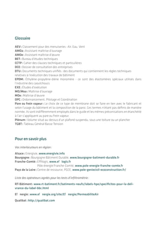 |
Glossaire
AEV : Classement pour des menuiseries : Air, Eau, Vent
AMOa : Assistant maîtrise d’ouvrage
AMOe : Assistant maîtrise d’œuvre
BET : Bureau d’études techniques
CCTP : Cahier des clauses techniques et particulières
DCE : Dossier de consultation des entreprises
DTU : Documents techniques unifiés : des documents qui contiennent les règles techniques
relatives à l’exécution des travaux de bâtiment
EPDM : Éthylène-propylène-diène monomère - ce sont des élastomères spéciaux utilisés dans
l’industrie­des caoutchoucs
EXE : Études d’exécution
MO/Moa : Maîtrise d’ouvrage
MOe : Maîtrise d’œuvre
OPC : Ordonnancement, Pilotage et Coordination
Pare ou frein vapeur : Le choix de ce type de membrane doit se faire en lien avec le fabricant et
selon l’usage du bâtiment et la composition de la paroi. Ces termes n’étant pas définis de manière
normée, ils sont indifféremment employés dans le guide et les mêmes préconisations en étanchéité
à l’air s’appliquent au pare ou frein vapeur.
Plénum : Volume situé au-dessus d’un plafond suspendu, sous une toiture ou un plancher
TGBT : Tableau Général Basse Tension
Pour en savoir plus
Vos interlocuteurs en région :
Alsace : Energivie, www.energivie.info
Bourgogne : Bourgogne Bâtiment Durable, www.bourgogne-batiment-durable.fr
Franche-Comté : Effilogis, www.effilogis.fr
	 Pôle énergie Franche-Comté, www.pole-energie-franche-comte.fr
Pays de la Loire : Centre de ressource, PGCE, www.pole-geniecivil-ecoconstruction.fr/
Liste des opérateurs agréés pour les tests d’infiltrométrie :
RT-Bâtiment : www.rt-batiment.fr/batiments-neufs/labels-hpe/specificites-pour-la-deli-
vrance-du-label-bbc.html
Effinergie : www.effinergie.org/site/Effinergie/PermeabiliteAir
Qualibat : http://qualibat.com
4746
Produits d’étanchéité à l’air
À titre indicatif la liste ci-dessous référence des fabricants de produits pour l’étanchéité à l’air.
N’étant pas exhaustive mais représentative des produits disponibles actuellement sur le marché, elle
sera régulièrement mise à jour sur les sites internet des régions référentes (cf. « pour en savoir plus »).
AMPACK 	 www.ampack.fr/fr
ARNOULD	 www.arnould.com/
BLM	 www.blmd.fr/
BWK	 www.bwk-france.fr
DOERKEN	 www.doerken.fr
DUPONT	 http://construction.tyvek.fr/Tyvek_Construction/fr_FR/
HANNO	 www.hanno.com/fr/index.htm
HELIA	 www.helia-elektro.be/
ILLBRUCK	 www.tremco-illbruck.fr/index.html
ISOCELL	 www.isocell.at/fr/
ISOCHEMIE 	 www.iso-chemie.fr/index-2.html
ISOVER	 www.isover.fr/
KISO	 www.kiso.dk/7/265/bienvenue.html
KLOEBER	 www.kloeber-hpi.biz/fr/index.php
KNAUF	 www.knauf.fr/
LEGRAND	 www.legrand.fr/professionnels/
PLACO	 www.placo.fr
PROCLIMA	 www2.proclima.com/co/FRN/fr/france.html
SCHNEIDER	 www.schneider-electric.com/site/home/index.cfm/ww/fr/
SIGA	 www.siga.ch/
SOPREMA	 www.soprema.fr/
STAMISOL / FERRARI	 www.ferrari-architecture.com/Textiles-composites-legers?langue=FR
TARGO	 www.targo-ag.ch/
WURTH	 www.wurth.fr
Annexes
L’étanchéité à l'air des bâtiments
 