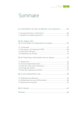 | 32Sommaire
L’étanchéité à l'air des bâtiments
Sommaire
I. L’étanchéité à l’air dans le bâtiment : une révolution ?.............. 04
1.1 Pourquoi étancher un bâtiment ? ...................................................... 04
1.2 Quelle est la réalité aujourd’hui ? ....................................................... 05
2. Des étapes clefs :
de la commande à la préparation du chantier................................07
2.1 Commande ...........................................................................................07
2.2 Conception : de l’esquisse à l’APD ..................................................... 08
2.3 Descriptif technique ............................................................................ 21
2.4 Préparation du chantier ......................................................................22
3. De l’importance d’une bonne mise en œuvre.............................23
3.1 Maçonnerie ..........................................................................................25
3.2 Ossature légère (bois/acier) ................................................................26
3.3 Pose des menuiseries extérieures ......................................................32
3.4 Passage des fluides .............................................................................34
3.5 Pose des matériaux de finition ...........................................................37
4. Le test d’étanchéité à l’air.........................................................38
4.1 Préparation du bâtiment ....................................................................39
4.2 Déroulement du test d’infiltrométrie ............................................... 40
4.3 Expression du résultat ........................................................................42
5. En résumé ..................................................................................43
Annexes ......................................................................................... 46
Avant-Propos
Le film et le guide ont été élaborés à l’initiative des Régions Alsace, Bourgogne, Franche-Comté,
Pays de la Loire et des directions régionales de l’ADEME, suite au constat qu’il est nécessaire d’accé-
lérer de manière sensible la prise en compte de l’étanchéité à l’air chez tous les profes­sionnels du
bâtiment.
Ces outils pédagogiques s’adressent aussi bien aux maîtres d’ouvrage, concepteurs, bureaux
d’études qu’aux entreprises. Ils visent à donner une base indispensable pour appréhender correc­
tement la complexité du sujet de l’étanchéité à l’air des bâtiments. Une formation pratique complé-
mentaire est nécessaire pour acquérir un réel savoir-faire dans ce domaine.
Objectifs pédagogiques
1 Comprendre les fonctions et l’importance du système d’étanchéité à l’air au-delà d’un objectif
réglementaire ;
2 Viser la réussite du système d’étanchéité à l’air dès la phase de conception ;
3 Connaître la variété des solutions constructives possibles et disponibles sur le marché ;
4 Constater les particularités de l’étanchéité à l’air pour la rénovation des bâtiments existants ;
5 Appréhender l’exigence technique de la mise en œuvre et du suivi de chantier ;
6 Visualiser le déroulement des tests d’infiltrométrie et apprendre à les intégrer dans une démarche
qualité.
Fonctionnement des deux outils : film et guide
Les deux supports peuvent être utilisés indépendamment ou en complémentarité :
Le guide détaille certaines étapes clés de l’étanchéité à l’air notamment en conception, et comprend
des renvois vers des ressources complémentaires.
Des encarts mettent en évidence les idées reçues, les points techniques particuliers et les spéci­fi­
cités liés à la rénovation.
Le film illustre, à travers les séquences et les témoignages de professionnels, les étapes clefs de la
mise en œuvre de l’étanchéité à l’air sur chantier.
Il est fortement recommandé de visionner le film en totalité pour avoir une compréhension globale
du sujet. Les chapitres du film peuvent être visualisés séparément pour une entrée plus directe dans
un second temps.
Le chapitre 3 concernant la mise en œuvre sur chantier est scindé selon les différents corps de
métier du bâtiment.
; Le contenu des deux outils pédagogiques ne saurait se substituer aux documents réglementaires (RT,
DTU, etc.) et normes régulièrement mis à jour, ni aux préconisations techniques fournies par les fabricants
de produits­. Les utilisateurs professionnels doivent par conséquent être attentifs à toutes modifications en
ce sens.
Les illustrations se veulent représentatives des produits existants sur le marché à la date de réalisation de ces
supports. L’exhaustivité n’est par conséquent pas garantie.
La liste des fabricants de produits d’étanchéité à l’air présentée à la fin de ce guide sera actualisée régu­liè­
rement en ligne sur les sites Internet régionaux (cf. page 47).
 