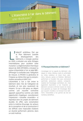 5 5|5 54 | 5
pOur l’usager
>Réduire les factures de chauffage
(gain jusqu’à 16 kWhep
/m²/an*)
>Améliorer le confort:
• Pas de courant d’air désagréable;
• Pas de chaleur étouffante en période
estivale à condition d’utiliser les protections
solaires adéquates;
• Pas de gênes acoustiques avec l’extérieur
ou autres locaux mitoyens;
• Diminution des gênes olfactives.
>Limiter par le meilleur fonctionnement de la
ventilation les problématiques de santé (allergie,
asthme) liées à la présence de moisissures ou
l’infiltration de polluants (fibres, poussières,
composés organiques volatils) dans le bâtiment.
pOur le bâtIment
>Limiter les risques de dommages aux
composants de l’enveloppe (condensation dans
les parois) et donc augmenter la pérennité des
structures.
>Maintenir la performance des isolants ther-
miques tout au long de la vie du bâtiment.
1.2 quelle est la réalité aujourd’hui?
Jusqu’à présent, l’étanchéité à l’air des
bâtiments n’était pas sur le devant de la scène
lors de la conception ou de la construction
d’un bâtiment. Selon les principes constructifs
choisis et mis en œuvre, les bâtiments existants
ont un niveau d’étanchéité très variable actuel-
lement pouvant dépasser parfois de plus de 2
fois la valeur réglementaire.
*source: CETE de Lyon – PREBAT PABHI
PLUSIEURS COnSTATS:
La maison individuelle pose souvent plus de
complexité qu’un bâtiment grand volume liée à:
• une surface d’enveloppe importante en
comparaison au volume chauffé (faible
compacité);
• des méthodes constructives traditionnelles
parfois inadaptées à l’intégration écono-
mique de l’étanchéité à l’air;
• une maîtrise d’œuvre qui peut être bridée
dans l’apport de compétences pointues au
regard des honoraireset des coûts associés;
• une marge de progression importante pour
les entreprises afin d’appréhender la mise en
œuvre de l’étanchéité à l’air.
Dans les bâtiments existants, l’étanchéité à
l’air est encore peu appréhendée au niveau des
audits énergétiques alors que son amélioration
peut être une stratégie efficace en rénovation.
Les fabricants de composants du bâtiment
prennent conscience de l’évolution nécessaire
de leurs produits et descriptifs techniques
revus sous l’angle de l’étanchéité à l’air et de
la révision en cours des DTU (documents tech-
niques unifiés) et règles de l’art.
Une focalisation se fait sur la mesure lors des
tests perçus comme une fin en soi alors qu’il
s’agit plutôt d’un moyen très pertinent de
vérifier la qualité du travail de conception et de
construction.
L’impact économique réel de l’étanchéité à l’air
est complexe à appréhender pour la maîtrise
d’ouvrage.
Une période de transition est enclenchée,
autant en commande, conception que sur
chantier. La connaissance et l’expérience dans
cette période de transition varient pour chaque
projet.
L’étanchéité à l’air dans le bâtiment: une révolution?
L’étanchéité à l'air des bâtiments
L’
objectif ambitieux fixé par
le Plan Bâtiment Grenelle
du développement des
bâtiments à énergie positive
en 2020 a entraîné une série d’étapes
intermédiaires pour accélérer cette
mutation.Laréglementationthermique
datant de 2005 (RT2005) a introduit la
notion d’étanchéité à l’air, le label BBC-
Effinergie l’a confortée avec l’obligation
de mesure, la RT2012 la généralise et
l’impose au même titre que la consom-
mation annuelle en kWhep
/m².
L’étanchéité à l’air a fait entrer le
bâtiment dans l’ère de l’obligation de
résultats et non plus seulement de
moyens. Ce qui a été perçu au départ
comme une nouvelle contrainte
apparaît aujourd’hui comme une réelle
opportunité d’appliquer concrètement
l’expression « travailler ensemble » si
répandue dans les projets de bâtiment
durable. En effet, sans concertation
entre la maîtrise d’ouvrage, les acteurs
de la conception et de la construction il
est difficile voire impossible d’obtenir
un résultat performant, pérenne, dans
un coût maîtrisé.
1.1pourquoiétancher unbâtiment?
L’enveloppe est la coquille du bâtiment: elle
sépare le milieu intérieur isolé et confortable
du milieu extérieur, et inclut murs, plan-
chers, toitures, portes et fenêtres. Bâtiment
performant et durable rime avec orientation
optimisée, protections solaires, compacité,
isolation de l’enveloppe, ventilation, etc. mais
également étanchéité à l’air. Étancher un
bâtiment consiste à éliminer toutes les fuites
d’air parasites au travers de l’enveloppe. Bien
que souvent invisible à la livraison d’un bâti-
ment, l’étanchéité à l’air permet de tirer de
nombreux bénéfices.
1. L’étanchéité à l’air dans le bâtiment:
une révolution?
 