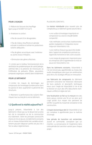 5 5|5 54 | 5
pOur l’usager
>Réduire les factures de chauffage
(gain jusqu’à 16 kWhep
/m²/an*)
>Améliorer le confort:
• Pas de courant d’air désagréable;
• Pas de chaleur étouffante en période
estivale à condition d’utiliser les protections
solaires adéquates;
• Pas de gênes acoustiques avec l’extérieur
ou autres locaux mitoyens;
• Diminution des gênes olfactives.
>Limiter par le meilleur fonctionnement de la
ventilation les problématiques de santé (allergie,
asthme) liées à la présence de moisissures ou
l’infiltration de polluants (fibres, poussières,
composés organiques volatils) dans le bâtiment.
pOur le bâtIment
>Limiter les risques de dommages aux
composants de l’enveloppe (condensation dans
les parois) et donc augmenter la pérennité des
structures.
>Maintenir la performance des isolants ther-
miques tout au long de la vie du bâtiment.
1.2 quelle est la réalité aujourd’hui?
Jusqu’à présent, l’étanchéité à l’air des
bâtiments n’était pas sur le devant de la scène
lors de la conception ou de la construction
d’un bâtiment. Selon les principes constructifs
choisis et mis en œuvre, les bâtiments existants
ont un niveau d’étanchéité très variable actuel-
lement pouvant dépasser parfois de plus de 2
fois la valeur réglementaire.
*source: CETE de Lyon – PREBAT PABHI
PLUSIEURS COnSTATS:
La maison individuelle pose souvent plus de
complexité qu’un bâtiment grand volume liée à:
• une surface d’enveloppe importante en
comparaison au volume chauffé (faible
compacité);
• des méthodes constructives traditionnelles
parfois inadaptées à l’intégration écono-
mique de l’étanchéité à l’air;
• une maîtrise d’œuvre qui peut être bridée
dans l’apport de compétences pointues au
regard des honoraireset des coûts associés;
• une marge de progression importante pour
les entreprises afin d’appréhender la mise en
œuvre de l’étanchéité à l’air.
Dans les bâtiments existants, l’étanchéité à
l’air est encore peu appréhendée au niveau des
audits énergétiques alors que son amélioration
peut être une stratégie efficace en rénovation.
Les fabricants de composants du bâtiment
prennent conscience de l’évolution nécessaire
de leurs produits et descriptifs techniques
revus sous l’angle de l’étanchéité à l’air et de
la révision en cours des DTU (documents tech-
niques unifiés) et règles de l’art.
Une focalisation se fait sur la mesure lors des
tests perçus comme une fin en soi alors qu’il
s’agit plutôt d’un moyen très pertinent de
vérifier la qualité du travail de conception et de
construction.
L’impact économique réel de l’étanchéité à l’air
est complexe à appréhender pour la maîtrise
d’ouvrage.
Une période de transition est enclenchée,
autant en commande, conception que sur
chantier. La connaissance et l’expérience dans
cette période de transition varient pour chaque
projet.
L’étanchéité à l’air dans le bâtiment: une révolution?
L’étanchéité à l'air des bâtiments
L’
objectif ambitieux fixé par
le Plan Bâtiment Grenelle
du développement des
bâtiments à énergie positive
en 2020 a entraîné une série d’étapes
intermédiaires pour accélérer cette
mutation.Laréglementationthermique
datant de 2005 (RT2005) a introduit la
notion d’étanchéité à l’air, le label BBC-
Effinergie l’a confortée avec l’obligation
de mesure, la RT2012 la généralise et
l’impose au même titre que la consom-
mation annuelle en kWhep
/m².
L’étanchéité à l’air a fait entrer le
bâtiment dans l’ère de l’obligation de
résultats et non plus seulement de
moyens. Ce qui a été perçu au départ
comme une nouvelle contrainte
apparaît aujourd’hui comme une réelle
opportunité d’appliquer concrètement
l’expression « travailler ensemble » si
répandue dans les projets de bâtiment
durable. En effet, sans concertation
entre la maîtrise d’ouvrage, les acteurs
de la conception et de la construction il
est difficile voire impossible d’obtenir
un résultat performant, pérenne, dans
un coût maîtrisé.
1.1pourquoiétancher unbâtiment?
L’enveloppe est la coquille du bâtiment: elle
sépare le milieu intérieur isolé et confortable
du milieu extérieur, et inclut murs, plan-
chers, toitures, portes et fenêtres. Bâtiment
performant et durable rime avec orientation
optimisée, protections solaires, compacité,
isolation de l’enveloppe, ventilation, etc. mais
également étanchéité à l’air. Étancher un
bâtiment consiste à éliminer toutes les fuites
d’air parasites au travers de l’enveloppe. Bien
que souvent invisible à la livraison d’un bâti-
ment, l’étanchéité à l’air permet de tirer de
nombreux bénéfices.
1. L’étanchéité à l’air dans le bâtiment:
une révolution?
 
