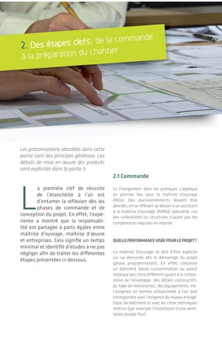 6 76 7
2. Des étapes clefs: de la commande
à la préparation du chantier
Les préconisations abordées dans cette
partie sont des principes généraux. Les
détails de mise en œuvre des produits
sont explicités dans la partie 3.
L
a première clef de réussite
de l’étanchéité à l’air est
d’entamer la réflexion dès les
phases de commande et de
conception du projet. En effet, l’expé-
rience a montré que la responsabi-
lité est partagée à parts égales entre
maîtrise d’ouvrage, maîtrise d’œuvre
et entreprises. Cela signifie un temps
minimal et identifié d’études à ne pas
négliger afin de traiter les différentes
étapes présentées ci-dessous.
2.1 commande
Le changement dans les pratiques s’applique
en premier lieu pour la maîtrise d’ouvrage
(MOa). Des questionnements doivent être
abordés, en se référant au besoin à un assistant
à la maîtrise d’ouvrage (AMOa) spécialisé, cas
des collectivités ou structures n’ayant pas les
compétences requises en interne.
quelleperfOrmancevIséepOurleprOjet?
La maîtrise d’ouvrage se doit d’être explicite
sur sa demande dès le démarrage du projet
(phase programmation). En effet, concevoir
un bâtiment basse consommation ou passif
implique des choix différents quant à la compo-
sition de l’enveloppe, des détails constructifs,
du type de menuiseries, des équipements, etc.
L’exigence en termes d’étanchéité à l’air doit
correspondre avec l’exigence du niveau énergé-
tique du bâtiment et avec les choix techniques
retenus (par exemple l’installation d’une venti-
lation double flux).
| Introduction et contexte sur le sujet
L’étanchéité à l'air des bâtiments6 7
DES IDéES rEçuES EncorE tEnAcES!
bâtIment étanche = bâtIment thermOs?
On entend souvent: « il n’y a plus du tout d’air qui va entrer
avec ces calfeutrements, on a une impression de confi-
nement ». Cette confusion vient d’une mauvaise compré-
hension du fonctionnement de la ventilation ce qui induit
une gestion défaillante de celle-ci. En effet, il est indispen-
sable d’amener de l’air propre dans les locaux afin de main-
tenir une bonne qualité d’air intérieur pour les occupants.
Pour cela, on peut recourir à différents systèmes dimen-
sionnés: naturel ou mécanique, simple ou double flux. En
réalité, plus le bâtiment est étanche à l’air et plus les flux
de ventilation volontaire sont maîtrisés et correspondent aux
prévisions des bureaux d’études et fabricants. En particulier
le rendement des échangeurs double flux avec récupération
de chaleur se trouve optimisé.
bâtIment très IsOlé = bâtIment perfOrmant?
L’arrivée des réglementations thermiques (RT) a souligné
l’importance d’isoler plus fortement l’enveloppe et les profes-
sionnels se sont habitués à insérer des épaisseurs de plus en
plus importantes d’isolant en toiture et paroi. Or l’épaisseur
de l’isolant seule n’est pas suffisante pour garantir son effi-
cacité. Deux facteurs sont indissociables:
• l’isolant doit se trouver dans un environnement sec, la
présence d’humidité rendant le matériau plus conducteur;
• l’isolant doit se trouver dans un environnement sans
courant d’air, le principe de l’isolation étant d’emprisonner
de l’air immobile.
Pour réunir ces deux conditions, l’étanchéité à l’air de l’enve-
loppe est indispensable en complément de la couche d’iso-
lation. De plus, ce sont rarement les mêmes matériaux qui
réalisent ces deux fonctions.
bâtImentperspIrant=bâtImentnOnétancheàl’aIr?
Composer une paroi perspirante ne modifie en rien l’exigence
en termes d’étanchéité à l’air. Bien que la paroi soit étanche
à l’air, une migration de vapeur d’eau (par diffusion) a lieu
entre l’intérieur et l’extérieur du bâtiment, en fonction des
caractéristiques des matériaux et des conditions de climat
intérieur et extérieur.
Une enveloppe étanche à l’air et perspirante pourrait être
comparée à une veste en matière Gore-Tex®: une couche iso-
lante, une couche étanche à l’air pour se protéger du vent,
et une matière permettant l’évacuation de la transpiration.
Pour autant, un système de ventilation équivalent à la respi-
ration humaine reste indispensable même dans un bâtiment
perspirant pour évacuer CO2
, polluants divers et vapeur d’eau
en excès.
 