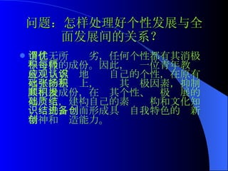 问题：怎样处理好个性发展与全面发展间的关系？   个性无所谓优劣，任何个性都有其消极与积极的成份。因此，每一位青年教师就应当客观地认识自己的个性，在原有水平的基础上，张扬其积极因素，抑制其消极成份，在顺其个性、积极发展的基础上，建构自己的素质结构和文化知识结构，进而形成具备自我特色的创新精神和创造能力。   
