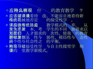 应当具有一种什么样的教育教学观？ 应该辨证地看待课改，不能盲目地看待新课程，机械地否定传统的接受性学习。 课程改革应该是传统教学模式的扬弃，应从学生发展为本，考虑学生的不同发展需求以及社会对人才需求的层次性，使我们的教育教学兼顾基础性与发展性、模仿性与创造性、个性与社会性之间的平衡。 构建一种接受性学习与自主性探究学习相结合的课堂教学新模式。   