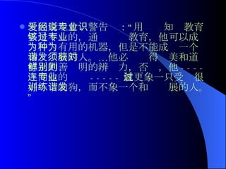 爱因斯坦曾经警告说：“用专业知识教育人是不够的，通过专业教育，他可以成为一种有用的机器，但是不能成为一个和谐发展的人。…他必须获得对美和道德上的善鲜明的辨别力，否则，他 ---- 连同他的专业 ----- 就更象一只受过很好训练的狗，而不象一个和谐发展的人。”  