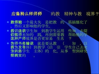 应当具备一种什么样的教师精神与教师境界？   教育的一个最大失败是把教师的脑筋搞僵化了，然后又影响他的学生。 教师由教学生知识到教学生运用这些知识去探索他们未知的实践，再到需要教师帮助他的学生，这种境界是否更容易产生名师？ 作为一名好老师就是要从教书（传输知识，以教师为主体）到教学（启发引导学生自己去求学，以学生为主体）的转化。从事务型到研究型教师的转变。   