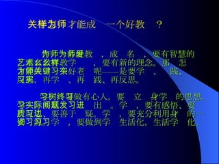 作为一名好教师，成为名师，要有智慧的爱，要有教育教学艺术，要有新的理念。那么怎么样才能成为一个好老师呢——关键是要学习、实践、反思，再学习、再实践、再反思。   学习，要做有心人，要树立终身学习的思想。学习，要从实际问题出发。学习，要有感悟、要进行反思、要善于质疑。学习，要充分利用身边的一切资源。学习，要做到学习生活化，生活学习化。 关于怎样才能成为一个好教师？  