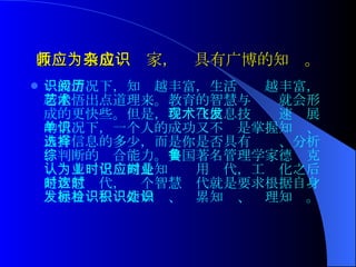 教师应当成为杂家，应具有广博的知识。 一般情况下，知识越丰富，生活阅历越丰富，越能悟出点道理来。教育的智慧与艺术就会形成的更快些。 但是， 在现在信息技术飞速发展的情况下，一个人的成功又不单是掌握知识、占有信息的多少，而是你是否具有选择、分析、判断的综合能力 。 美国著名管理学家德鲁克认为工业化时期是知识应用时代，工业化之后是智慧时代，这个智慧时代就是要求根据自身发展目标去检索知识、积累知识、处理知识。 