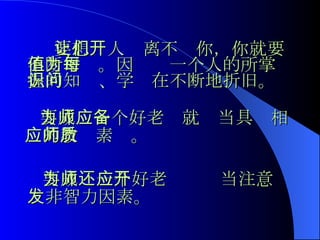 要想让人们离不开你，你就要不断增值。因为每一个人的所掌握的知识、学问在不断地折旧。 要成为一个好老师就应当具备相应的教师素质。 要成为一个好老师还应当注意开发非智力因素。 