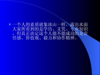 一个人的素质就象冰山一样，露出水面大家所看到的是学历、文凭、专业知识，但真正决定这个人能不能成功的是责任感、价值观、毅力和协作精神。   